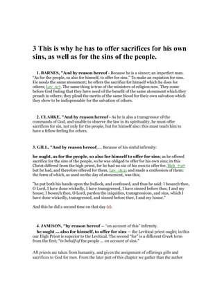 3 This is why he has to offer sacrifices for his own
sins, as well as for the sins of the people.
1. BAR ES, "And by reason hereof - Because he is a sinner; an imperfect man.
“As for the people, so also for himself, to offer for sins.” To make an expiation for sins.
He needs the same atonement; he offers the sacrifice for himself which he does for
others; Lev_9:7. The same thing is true of the ministers of religion now. They come
before God feeling that they have need of the benefit of the same atonement which they
preach to others; they plead the merits of the same blood for their own salvation which
they show to be indispensable for the salvation of others.
2. CLARKE, "And by reason hereof - As he is also a transgressor of the
commands of God, and unable to observe the law in its spirituality, he must offer
sacrifices for sin, not only for the people, but for himself also: this must teach him to
have a fellow feeling for others.
3. GILL, "And by reason hereof,.... Because of his sinful infirmity:
he ought, as for the people, so also for himself to offer for sins; as he offered
sacrifice for the sins of the people, so he was obliged to offer for his own sins; in this
Christ differed from the high priest, for he had no sin of his own to offer for, Heb_7:27
but he had, and therefore offered for them, Lev_16:11 and made a confession of them:
the form of which, as used on the day of atonement, was this;
"he put both his hands upon the bullock, and confessed, and thus he said: I beseech thee,
O Lord, I have done wickedly, I have transgressed, I have sinned before thee, I and my
house; I beseech thee, O Lord, pardon the iniquities, transgressions, and sins, which I
have done wickedly, transgressed, and sinned before thee, I and my house.''
And this he did a second time on that day (z).
4. JAMISO , "by reason hereof — “on account of this” infirmity.
he ought ... also for himself, to offer for sins — the Levitical priest ought; in this
our High Priest is superior to the Levitical. The second “for” is a different Greek term
from the first; “in behalf of the people ... on account of sins.”
All priests are taken from humanity, and given the assignment of offerings gifts and
sacrifices to God for men. From the later part of this chapter we gather than the author
 