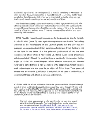 has in mind especially the sin offering that had to be made for the Day of Atonement - a
most important things, so much so that in Talmud Berachoth 1. 1, we read that for three
days before that offering, the high priest had to be secluded, so that he might not even
inadvertently incur levitical impurity, and so be unable to officiate.
This is a measure added by God to ensure humility. No true high priest would have been
able to even think himself sinless since part of his function was to offer sacrifices for his
own sin. He more than any other, should have seen the picture of Christ in the sacrifices
which he offered over and over again. A close-up reminder of how all of us have been
stained by sin's handiwork.
PINK, “"And by reason hereof he ought, as for the people, so also for himself,
to offer for sins" (verse 3). Here again we may observe the Spirit of God calling
attention to the imperfections of the Levitical priests that the way may be
prepared for presenting the infinitely superior perfections of Christ. But that is not
all we have in this verse. It is the personal qualifications of the one who
exercises his office which is now before us. Before Aaron could present an
offering on behalf of Israel, he must first bring a sacrifice for his own sins, that he
might be purified and stand accepted before Jehovah. In other words, the one
who was to come between a holy God and a sinful people must himself have no
guilt resting upon him, and must be an object of Divine favor. Thus, personal
fitness was an essential qualification of the priest: in the case of the Levitical, a
ceremonial fitness; with Christ, a personal and inherent.
Coffman, “Here the author touches on one of the great differences between the high
priest of Israel and the Lord Jesus Christ; whereas they were, through infirmity and
sins, required to offer blood for themselves, Christ, being sinless and undefiled, was
laid under no such necessity. Milligan pointed out that this acknowledgment of guilt
by the Aaronic priests was not confined to such a special occasion as the day of
atonement, but was all-pervasive.
The high priest was required to offer sacrifices for his own sins, as well
as for the sins of the people. This he did not only on special occasions
and for special offenses (Leviticus 4:3-12 ), but also in all the
regular daily, weekly, monthly, and yearly sacrifices that were offered
for the sins of the nation; in all these there was an acknowledgment of
 