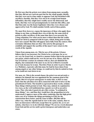 He first says that the priests were taken from among men; secondly,
that they did not act a private part but for the whole people; thirdly,
that they were not to come empty to appease God, but furnished with
sacrifices; fourthly, that they were not to be exempt from human
infirmities, that they might more readily succor the distressed; and
lastly, that they were not presumptuously to rush into this office, and
that then only was the honor legitimate when they were chosen and
approved by God. We shall consider briefly each of these points.
We must first, however, expose the ignorance of those who apply these
things to our time, as though there was at this day the same need of
priests to offer sacrifices; at the same time there is no necessity for
a long refutation. For what can be more evident than that the reality
found in Christ is compared with its types, which, being prior in time,
have now ceased? But this will appear more fully from the context. How
extremely ridiculous then are they who seek by this passage to
establish and support the sacrifice of the mass! I now return to the
words of the Apostle.
Taken from among men, etc. This he says of the priests. It hence
follows that it was necessary for Christ to be a real man; for as we
are very far from God, we stand in a manner before him in the person of
our priest, which could not be, were he not one of us. Hence, that the
Son of God has a nature in common with us, does not diminish his
dignity, but commends it the more to us; for he is fitted to reconcile
us to God, because he is man. Therefore Paul, in order to prove that he
is a Mediator, expressly calls him man; for had he been taken from
among angels or any other beings, we could not by him be united to God,
as he could not react down to us.
For men, etc. This is the second clause; the priest was not privately a
minister for himself, but was appointed for the common good of the
people. But it is of great consequence to notice this, so that we may
know that the salvation of us all is connected with and revolves on the
priesthood of Christ. The benefit is expressed in these words, ordains
those things which pertain to God. They may, indeed, be explained in
two ways, as the verb kathistatai has a passive as well as an active
sense. They who take it passively give this version, "is ordained in
those things," etc.; and thus they would have the preposition in to be
understood; I approve more of the other rendering, that the high priest
takes care of or ordains the things pertaining to God; for the
construction flows better, and the sense is fuller. [84] But still in
either way, what the Apostle had in view is the same, namely, that we
have no intercourse with God, except there be a priest; for, as we are
unholy, what have we to do with holy things? We are in a word alienated
from God and his service until a priest interposes and undertakes our
cause.
 