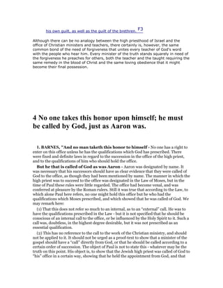 his own guilt, as well as the guilt of the brethren.
F3
Although there can be no analogy between the high priesthood of Israel and the
office of Christian ministers and teachers, there certainly is, however, the same
common bond of the need of forgiveness that unites every teacher of God's word
with the people who hear him. Every minister of the truth stands squarely in need of
the forgiveness he preaches for others, both the teacher and the taught requiring the
same remedy in the blood of Christ and the same loving obedience that it might
become their final possession.
4 o one takes this honor upon himself; he must
be called by God, just as Aaron was.
1. BAR ES, "And no man taketh this honor to himself - No one has a right to
enter on this office unless he has the qualifications which God has prescribed. There
were fixed and definite laws in regard to the succession in the office of the high priest,
and to the qualifications of him who should hold the office.
But he that is called of God as was Aaron - Aaron was designated by name. It
was necessary that his successors should have as clear evidence that they were called of
God to the office, as though they had been mentioned by name. The manner in which the
high priest was to succeed to the office was designated in the Law of Moses, but in the
time of Paul these rules were little regarded. The office had become venal, and was
conferred at pleasure by the Roman rulers. Still it was true that according to the Law, to
which alone Paul here refers, no one might hold this office but he who had the
qualifications which Moses prescribed, and which showed that he was called of God. We
may remark here:
(1) That this does not refer so much to an internal, as to an “external” call. He was to
have the qualifications prescribed in the Law - but it is not specified that he should be
conscious of an internal call to the office, or be influenced by the Holy Spirit to it. Such a
call was, doubtless, in the highest degree desirable, but it was not prescribed as an
essential qualification.
(2) This has no reference to the call to the work of the Christian ministry, and should
not be applied to it. It should not be urged as a proof-text to show that a minister of the
gospel should have a “call” directly from God, or that he should be called according to a
certain order of succession. The object of Paul is not to state this - whatever may be the
truth on this point. His object is, to show that the Jewish high priest was called of God to
“his” office in a certain way, showing that he held the appointment from God, and that
 