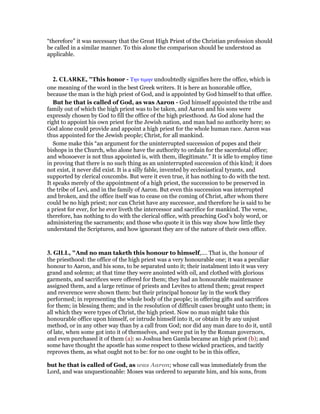 “therefore” it was necessary that the Great High Priest of the Christian profession should
be called in a similar manner. To this alone the comparison should be understood as
applicable.
2. CLARKE, "This honor - Την τιµην undoubtedly signifies here the office, which is
one meaning of the word in the best Greek writers. It is here an honorable office,
because the man is the high priest of God, and is appointed by God himself to that office.
But he that is called of God, as was Aaron - God himself appointed the tribe and
family out of which the high priest was to be taken, and Aaron and his sons were
expressly chosen by God to fill the office of the high priesthood. As God alone had the
right to appoint his own priest for the Jewish nation, and man had no authority here; so
God alone could provide and appoint a high priest for the whole human race. Aaron was
thus appointed for the Jewish people; Christ, for all mankind.
Some make this “an argument for the uninterrupted succession of popes and their
bishops in the Church, who alone have the authority to ordain for the sacerdotal office;
and whosoever is not thus appointed is, with them, illegitimate.” It is idle to employ time
in proving that there is no such thing as an uninterrupted succession of this kind; it does
not exist, it never did exist. It is a silly fable, invented by ecclesiastical tyrants, and
supported by clerical coxcombs. But were it even true, it has nothing to do with the text.
It speaks merely of the appointment of a high priest, the succession to be preserved in
the tribe of Levi, and in the family of Aaron. But even this succession was interrupted
and broken, and the office itself was to cease on the coming of Christ, after whom there
could be no high priest; nor can Christ have any successor, and therefore he is said to be
a priest for ever, for he ever liveth the intercessor and sacrifice for mankind. The verse,
therefore, has nothing to do with the clerical office, with preaching God’s holy word, or
administering the sacraments; and those who quote it in this way show how little they
understand the Scriptures, and how ignorant they are of the nature of their own office.
3. GILL, "And no man taketh this honour to himself,.... That is, the honour of
the priesthood: the office of the high priest was a very honourable one; it was a peculiar
honour to Aaron, and his sons, to be separated unto it; their instalment into it was very
grand and solemn; at that time they were anointed with oil, and clothed with glorious
garments, and sacrifices were offered for them; they had an honourable maintenance
assigned them, and a large retinue of priests and Levites to attend them; great respect
and reverence were shown them: but their principal honour lay in the work they
performed; in representing the whole body of the people; in offering gifts and sacrifices
for them; in blessing them; and in the resolution of difficult cases brought unto them; in
all which they were types of Christ, the high priest. Now no man might take this
honourable office upon himself, or intrude himself into it, or obtain it by any unjust
method, or in any other way than by a call from God; nor did any man dare to do it, until
of late, when some got into it of themselves, and were put in by the Roman governors,
and even purchased it of them (a): so Joshua ben Gamla became an high priest (b); and
some have thought the apostle has some respect to these wicked practices, and tacitly
reproves them, as what ought not to be: for no one ought to be in this office,
but he that is called of God, as was Aaron; whose call was immediately from the
Lord, and was unquestionable: Moses was ordered to separate him, and his sons, from
 