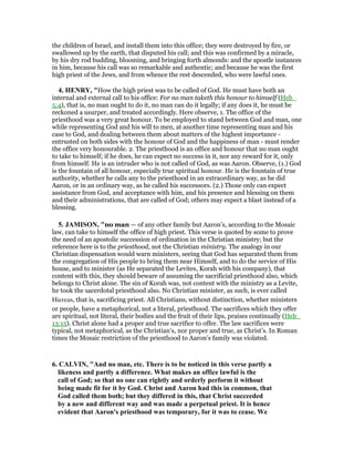 the children of Israel, and install them into this office; they were destroyed by fire, or
swallowed up by the earth, that disputed his call; and this was confirmed by a miracle,
by his dry rod budding, blooming, and bringing forth almonds: and the apostle instances
in him, because his call was so remarkable and authentic; and because he was the first
high priest of the Jews, and from whence the rest descended, who were lawful ones.
4. HE RY, "How the high priest was to be called of God. He must have both an
internal and external call to his office: For no man taketh this honour to himself (Heb_
5:4), that is, no man ought to do it, no man can do it legally; if any does it, he must be
reckoned a usurper, and treated accordingly. Here observe, 1. The office of the
priesthood was a very great honour. To be employed to stand between God and man, one
while representing God and his will to men, at another time representing man and his
case to God, and dealing between them about matters of the highest importance -
entrusted on both sides with the honour of God and the happiness of man - must render
the office very honourable. 2. The priesthood is an office and honour that no man ought
to take to himself; if he does, he can expect no success in it, nor any reward for it, only
from himself. He is an intruder who is not called of God, as was Aaron. Observe, (1.) God
is the fountain of all honour, especially true spiritual honour. He is the fountain of true
authority, whether he calls any to the priesthood in an extraordinary way, as he did
Aaron, or in an ordinary way, as he called his successors. (2.) Those only can expect
assistance from God, and acceptance with him, and his presence and blessing on them
and their administrations, that are called of God; others may expect a blast instead of a
blessing.
5. JAMISO , "no man — of any other family but Aaron’s, according to the Mosaic
law, can take to himself the office of high priest. This verse is quoted by some to prove
the need of an apostolic succession of ordination in the Christian ministry; but the
reference here is to the priesthood, not the Christian ministry. The analogy in our
Christian dispensation would warn ministers, seeing that God has separated them from
the congregation of His people to bring them near Himself, and to do the service of His
house, and to minister (as He separated the Levites, Korah with his company), that
content with this, they should beware of assuming the sacrificial priesthood also, which
belongs to Christ alone. The sin of Korah was, not content with the ministry as a Levite,
he took the sacerdotal priesthood also. No Christian minister, as such, is ever called
Hiereus, that is, sacrificing priest. All Christians, without distinction, whether ministers
or people, have a metaphorical, not a literal, priesthood. The sacrifices which they offer
are spiritual, not literal, their bodies and the fruit of their lips, praises continually (Heb_
13:15). Christ alone had a proper and true sacrifice to offer. The law sacrifices were
typical, not metaphorical, as the Christian’s, nor proper and true, as Christ’s. In Roman
times the Mosaic restriction of the priesthood to Aaron’s family was violated.
6. CALVI , "And no man, etc. There is to be noticed in this verse partly a
likeness and partly a difference. What makes an office lawful is the
call of God; so that no one can rightly and orderly perform it without
being made fit for it by God. Christ and Aaron had this in common, that
God called them both; but they differed in this, that Christ succeeded
by a new and different way and was made a perpetual priest. It is hence
evident that Aaron's priesthood was temporary, for it was to cease. We
 