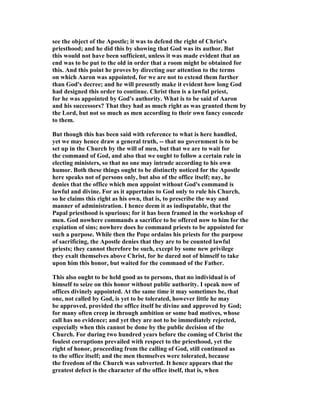 see the object of the Apostle; it was to defend the right of Christ's
priesthood; and he did this by showing that God was its author. But
this would not have been sufficient, unless it was made evident that an
end was to be put to the old in order that a room might be obtained for
this. And this point he proves by directing our attention to the terms
on which Aaron was appointed, for we are not to extend them further
than God's decree; and he will presently make it evident how long God
had designed this order to continue. Christ then is a lawful priest,
for he was appointed by God's authority. What is to be said of Aaron
and his successors? That they had as much right as was granted them by
the Lord, but not so much as men according to their own fancy concede
to them.
But though this has been said with reference to what is here handled,
yet we may hence draw a general truth, -- that no government is to be
set up in the Church by the will of men, but that we are to wait for
the command of God, and also that we ought to follow a certain rule in
electing ministers, so that no one may intrude according to his own
humor. Both these things ought to be distinctly noticed for the Apostle
here speaks not of persons only, but also of the office itself; nay, he
denies that the office which men appoint without God's command is
lawful and divine. For as it appertains to God only to rule his Church,
so he claims this right as his own, that is, to prescribe the way and
manner of administration. I hence deem it as indisputable, that the
Papal priesthood is spurious; for it has been framed in the workshop of
men. God nowhere commands a sacrifice to be offered now to him for the
expiation of sins; nowhere does he command priests to be appointed for
such a purpose. While then the Pope ordains his priests for the purpose
of sacrificing, the Apostle denies that they are to be counted lawful
priests; they cannot therefore be such, except by some new privilege
they exalt themselves above Christ, for he dared not of himself to take
upon him this honor, but waited for the command of the Father.
This also ought to be held good as to persons, that no individual is of
himself to seize on this honor without public authority. I speak now of
offices divinely appointed. At the same time it may sometimes be, that
one, not called by God, is yet to be tolerated, however little he may
be approved, provided the office itself be divine and approved by God;
for many often creep in through ambition or some bad motives, whose
call has no evidence; and yet they are not to be immediately rejected,
especially when this cannot be done by the public decision of the
Church. For during two hundred years before the coming of Christ the
foulest corruptions prevailed with respect to the priesthood, yet the
right of honor, proceeding from the calling of God, still continued as
to the office itself; and the men themselves were tolerated, because
the freedom of the Church was subverted. It hence appears that the
greatest defect is the character of the office itself, that is, when
 