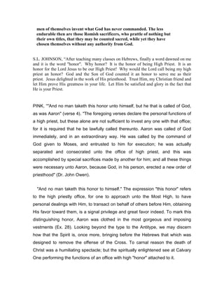 men of themselves invent what God has never commanded. The less
endurable then are those Romish sacrificers, who prattle of nothing but
their own titles, that they may be counted sacred, while yet they have
chosen themselves without any authority from God.
S.L. JOHNSON, “After teaching many classes on Hebrews, finally a word dawned on me
and it is the word "honor". Why honor? It is the honor of being High Priest. It is an
honor for the Lord Jesus to be our High Priest! Why would the Lord call being my high
priest an honor? God and the Son of God counted it an honor to serve me as their
priest. Jesus delighted in the work of His priesthood. Trust Him, my Christian friend and
let Him prove His greatness in your life. Let Him be satisfied and glory in the fact that
He is your Priest.
PINK, “"And no man taketh this honor unto himself, but he that is called of God,
as was Aaron" (verse 4). "The foregoing verses declare the personal functions of
a high priest, but these alone are not sufficient to invest any one with that office;
for it is required that he be lawfully called thereunto. Aaron was called of God
immediately, and in an extraordinary way. He was called by the command of
God given to Moses, and entrusted to him for execution; he was actually
separated and consecrated unto the office of high priest, and this was
accomplished by special sacrifices made by another for him; and all these things
were necessary unto Aaron, because God, in his person, erected a new order of
priesthood" (Dr. John Owen).
"And no man taketh this honor to himself." The expression "this honor" refers
to the high priestly office, for one to approach unto the Most High, to have
personal dealings with Him, to transact on behalf of others before Him, obtaining
His favor toward them, is a signal privilege and great favor indeed. To mark this
distinguishing honor, Aaron was clothed in the most gorgeous and imposing
vestments (Ex. 28). Looking beyond the type to the Antitype, we may discern
how that the Spirit is, once more, bringing before the Hebrews that which was
designed to remove the offense of the Cross. To carnal reason the death of
Christ was a humiliating spectacle; but the spiritually enlightened see at Calvary
One performing the functions of an office with high "honor" attached to it.
 