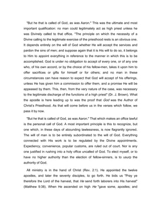 "But he that is called of God, as was Aaron." This was the ultimate and most
important qualification: no man could legitimately act as high priest unless he
was Divinely called to that office. "The principle on which the necessity of a
Divine calling to the legitimate exercise of the priesthood rests is an obvious one.
It depends entirely on the will of God whether He will accept the services and
pardon the sins of men; and suppose again that it is His will to do so, it belongs
to Him to appoint everything in reference to the manner in which this is to be
accomplished. God is under no obligation to accept of every one, or of any one
who, of his own accord, or by the choice of his fellow-men, takes it upon him to
offer sacrifices or gifts for himself or for others; and no man in these
circumstances can have reason to expect that God will accept of his offerings,
unless He has given him a commission to offer them, and a promise He will be
appeased by them. This, then, from the very nature of the case, was necessary
to the legitimate discharge of the functions of a high priest" (Dr. J. Brown). What
the apostle is here leading up to was the proof that God was the Author of
Christ’s Priesthood. As that will come before us in the verses which follow, we
pass it by now.
"But he that is called of God, as was Aaron." That which makes an office lawful
is the personal call of God. A most important principle is this to recognize, but
one which, in these days of abounding lawlessness, is now flagrantly ignored.
The will of man is to be entirely subordinated to the will of God. Everything
connected with His work is to be regulated by the Divine appointments.
Expediency, convenience, popular customs, are ruled out of court. Nor is any
one justified in rushing into a holy office uncalled of God. To elect myself, or to
have no higher authority than the election of fellow-sinners, is to usurp the
authority of God.
All ministry is in the hand of Christ (Rev. 2:1). He appointed the twelve
apostles, and later the seventy disciples, to go forth. He bids us "Pray ye
therefore the Lord of the harvest, that He send forth laborers into His harvest"
(Matthew 9:38). When He ascended on high He "gave some, apostles; and
 