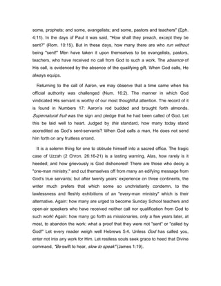 some, prophets; and some, evangelists; and some, pastors and teachers" (Eph.
4:11). In the days of Paul it was said, "How shall they preach, except they be
sent?" (Rom. 10:15). But in these days, how many there are who run without
being "sent!" Men have taken it upon themselves to be evangelists, pastors,
teachers, who have received no call from God to such a work. The absence of
His call, is evidenced by the absence of the qualifying gift. When God calls, He
always equips.
Returning to the call of Aaron, we may observe that a time came when his
official authority was challenged (Num. 16:2). The manner in which God
vindicated His servant is worthy of our most thoughtful attention. The record of it
is found in Numbers 17: Aaron’s rod budded and brought forth almonds.
Supernatural fruit was the sign and pledge that he had been called of God. Let
this be laid well to heart. Judged by this standard, how many today stand
accredited as God’s sent-servants? When God calls a man, He does not send
him forth on any fruitless errand.
It is a solemn thing for one to obtrude himself into a sacred office. The tragic
case of Uzzah (2 Chron. 26:16-21) is a lasting warning. Alas, how rarely is it
heeded; and how grievously is God dishonored! There are those who decry a
"one-man ministry," and cut themselves off from many an edifying message from
God’s true servants; but after twenty years’ experience on three continents, the
writer much prefers that which some so unchristianly condemn, to the
lawlessness and fleshly exhibitions of an "every-man ministry" which is their
alternative. Again: how many are urged to become Sunday School teachers and
open-air speakers who have received neither call nor qualification from God to
such work! Again: how many go forth as missionaries, only a few years later, at
most, to abandon the work: what a proof that they were not "sent" or "called by
God!" Let every reader weigh well Hebrews 5:4. Unless God has called you,
enter not into any work for Him. Let restless souls seek grace to heed that Divine
command, "Be swift to hear, slow to speak" (James 1:19).
 