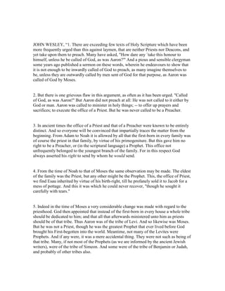 JOHN WESLEY, “1. There are exceeding few texts of Holy Scripture which have been
more frequently urged than this against laymen, that are neither Priests nor Deacons, and
yet take upon them to preach. Many have asked, "How dare any `take this honour to
himself, unless he be called of God, as was Aaron?'" And a pious and sensible clergyman
some years ago published a sermon on these words, wherein he endeavours to show that
it is not enough to be inwardly called of God to preach, as many imagine themselves to
be, unless they are outwardly called by men sent of God for that purpose, as Aaron was
called of God by Moses.
2. But there is one grievous flaw in this argument, as often as it has been urged. "Called
of God, as was Aaron!" But Aaron did not preach at all: He was not called to it either by
God or man. Aaron was called to minister in holy things; -- to offer up prayers and
sacrifices; to execute the office of a Priest. But he was never called to be a Preacher.
3. In ancient times the office of a Priest and that of a Preacher were known to be entirely
distinct. And so everyone will be convinced that impartially traces the matter from the
beginning. From Adam to Noah it is allowed by all that the first-born in every family was
of course the priest in that family, by virtue of his primogeniture. But this gave him no
right to be a Preacher, or (in the scriptural language) a Prophet. This office not
unfrequently belonged to the youngest branch of the family. For in this respect God
always asserted his right to send by whom he would send.
4. From the time of Noah to that of Moses the same observation may be made. The eldest
of the family was the Priest, but any other might be the Prophet. This, the office of Priest,
we find Esau inherited by virtue of his birth-right, till he profanely sold it to Jacob for a
mess of pottage. And this it was which he could never recover, "though he sought it
carefully with tears."
5. Indeed in the time of Moses a very considerable change was made with regard to the
priesthood. God then appointed that instead of the first-born in every house a whole tribe
should be dedicated to him; and that all that afterwards ministered unto him as priests
should be of that tribe. Thus Aaron was of the tribe of Levi. And so likewise was Moses.
But he was not a Priest, though he was the greatest Prophet that ever lived before God
brought his First-begotten into the world. Meantime, not many of the Levites were
Prophets. And if any were, it was a mere accidental thing. They were not such as being of
that tribe. Many, if not most of the Prophets (as we are informed by the ancient Jewish
writers), were of the tribe of Simeon. And some were of the tribe of Benjamin or Judah,
and probably of other tribes also.
 