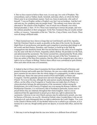 6. But we have reason to believe there were, in every age, two sorts of Prophets. The
extraordinary, such as Nathan, Isaiah, Jeremiah, and many others, on whom the Holy
Ghost came in an extraordinary manner. Such was Amos in particular, who saith of
himself: "I was no Prophet, neither a Prophet's son; but I was an herdman: And the Lord
said unto me, Go, prophesy unto my people Israel." The ordinary were those who were
educated in "the schools of the Prophets," one of which was at Ramah, over which
Samuel presided. (1 Sam. 19:18.) These were trained up to instruct the people, and were
the ordinary preachers in their synagogues. In the New Testament they are usually termed
scribes, or νοµικοι, "expounders of the law." But few, if any of them, were Priests. These
were all along a different order.
7. Many learned men have shown at large that our Lord himself, and all his Apostles,
built the Christian Church as nearly as possible on the plan of the Jewish. So, the great
High-Priest of our profession sent apostles and evangelists to proclaim glad tidings to all
the world; and then Pastors, Preachers, and Teachers, to build up in the faith the
congregations that should be found. But I do not find that ever the office of an Evangelist
was the same with that of a Pastor, frequently called a Bishop. He presided over the flock,
and administered the sacraments: The former assisted him, and preached the Word, either
in one or more congregations. I cannot prove from any part of the New Testament, or
from any author of the three first centuries, that the office of an evangelist gave any man a
right to act as a Pastor or Bishop. I believe these offices were considered as quite distinct
from each other till the time of Constantine.
8. Indeed in that evil hour when Constantine the Great called himself a Christian, and
poured in honour and wealth upon the Christians, the case was widely altered. It soon
grew common for one man to take the whole charge of a congregation, in order to engross
the whole pay. Hence the same person acted as Priest and Prophet, as Pastor and
Evangelist. And this gradually spread more and more throughout the whole Christian
Church. Yet even at this day, although the same person usually discharges both those
offices, yet the office of an Evangelist or Teacher does not imply that of a Pastor, to
whom peculiarly belongs the administration of the sacraments; neither among the
Presbyterians, nor in the Church of England, nor even among the Roman Catholics. All
Presbyterian Churches, it is well known, that of Scotland in particular, license men to
preach before they are ordained, throughout that whole kingdom. And it is never
understood that this appointment to preach gives them any right to administer the
sacraments. Likewise in our own Church, persons may be authorized to preach, yea, may
be Doctors of Divinity, (as was Dr. Alwood at Oxford, when I resided there,) who are not
ordained at all, and consequently have no right to administer the Lord's Supper. Yea, even
in the Church of Rome itself, if a lay-brother believes he is called to go a mission, as it is
termed, he is sent out, though neither priest nor deacon, to execute that office, and not the
other.
9. But may it not be thought that the case now before us is different from all these?
 