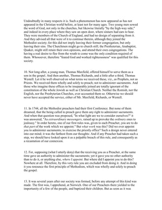Undoubtedly in many respects it is. Such a phenomenon has now appeared as has not
appeared in the Christian world before, at least not for many ages. Two young men sowed
the word of God, not only in the churches, but likewise literally "by the high-way side;"
and indeed in every place where they saw an open door, where sinners had ears to hear.
They were members of the Church of England, and had no design of separating from it.
And they advised all that were of it to continue therein, although they joined the
Methodist society; for this did not imply leaving their former congregation, but only
leaving their sins. The Churchmen might go to church still; the Presbyterian, Anabaptist,
Quaker, might still retain their own opinions, and attend their own congregations. The
having a real desire to flee from the wrath to come was the only condition required of
them. Whosoever, therefore "feared God and worked righteousness" was qualified for this
society.
10. Not long after, a young man, Thomas Maxfield, offered himself to serve them as a
son in the gospel. And then another, Thomas Richards, and a little after a third, Thomas
Westell. Let it be well observed on what terms we received these, viz., as Prophets, not as
Priests. We received them wholly and solely to preach; not to administer sacraments. And
those who imagine these offices to be inseparably joined are totally ignorant of the
constitution of the whole Jewish as well as Christian Church. Neither the Romish, nor the
English, nor the Presbyterian Churches, ever accounted them so. Otherwise we should
never have accepted the service, either of Mr. Maxfield, Richards, or Westell.
11. In 1744, all the Methodist preachers had their first Conference. But none of them
dreamed, that the being called to preach gave them any right to administer sacraments.
And when that question was proposed, "In what light are we to consider ourselves?" it
was answered, "As extraordinary messengers, raised up to provoke the ordinary ones to
jealousy." In order hereto, one of our first rules was, given to each Preacher, you are to do
that part of the work which we appoint." But what work was this? Did we ever appoint
you to administer sacraments; to exercise the priestly office? Such a design never entered
into our mind; it was the farthest from our thoughts: And if any Preacher had taken such a
step, we should have looked upon it as a palpable breach of this rule, and consequently as
a recantation of our connexion.
12. For, supposing (what I utterly deny) that the receiving you as a Preacher, at the same
time gave an authority to administer the sacraments; yet it gave you no other authority
than to do it, or anything else, where I appoint. But where did I appoint you to do this?
Nowhere at all. Therefore, by this very rule you are excluded from doing it. And in doing
it you renounce the first principle of Methodism, which was wholly and solely to preach
the gospel.
13. It was several years after our society was formed, before any attempt of this kind was
made. The first was, I apprehend, at Norwich. One of our Preachers there yielded to the
importunity of a few of the people, and baptized their children. But as soon as it was
 