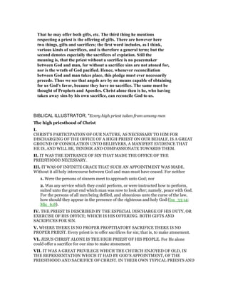 That he may offer both gifts, etc. The third thing he mentions
respecting a priest is the offering of gifts. There are however here
two things, gifts and sacrifices; the first word includes, as I think,
various kinds of sacrifices, and is therefore a general term; but the
second denotes especially the sacrifices of expiation. Still the
meaning is, that the priest without a sacrifice is no peacemaker
between God and man, for without a sacrifice sins are not atoned for,
nor is the wrath of God pacified. Hence, whenever reconciliation
between God and man takes place, this pledge must ever necessarily
precede. Thus we see that angels are by no means capable of obtaining
for us God's favor, because they have no sacrifice. The same must be
thought of Prophets and Apostles. Christ alone then is he, who having
taken away sins by his own sacrifice, can reconcile God to us.
BIBLICAL ILLUSTRATOR, "Every high priest taken from among men
The high priesthood of Christ
I.
CHRIST’S PARTICIPATION OF OUR NATURE, AS NECESSARY TO HIM FOR
DISCHARGING OF THE OFFICE OF A HIGH PRIEST ON OUR BEHALF, IS A GREAT
GROUND OF CONSOLATION UNTO BELIEVERS, A MANIFEST EVIDENCE THAT
HE IS, AND WILL BE, TENDER AND COMPASSIONATE TOWARDS THEM.
II. IT WAS THE ENTRANCE OF SIN THAT MADE THE OFFICE OF THE
PRIESTHOOD NECESSARY.
III. IT WAS OF INFINITE GRACE THAT SUCH AN APPOINTMENT WAS MADE.
Without it all holy intercourse between God and man must have ceased. For neither
1. Were the persons of sinners meet to approach unto God; nor
2. Was any service which they could perform, or were instructed how to perform,
suited unto the great end which man was now to look after; namely, peace with God.
For the persons of all men being defiled, and obnoxious unto the curse of the law,
how should they appear in the presence of the righteous and holy God (Isa_33:14;
Mic_6:8).
IV. THE PRIEST IS DESCRIBED BY THE ESPECIAL DISCHARGE OF HIS DUTY, OR
EXERCISE OF HIS OFFICE; WHICH IS HIS OFFERING. BOTH GIFTS AND
SACRIFICES FOR SIN.
V. WHERE THERE IS NO PROPER PROPITIATORY SACRIFICE THERE IS NO
PROPER PRIEST. Every priest is to offer sacrifices for sin; that is, to make atonement.
VI. JESUS CHRIST ALONE IS THE HIGH PRIEST OF HIS PEOPLE. For He alone
could offer a sacrifice for our sins to make atonement.
VII. IT WAS A GREAT PRIVILEGE WHICH THE CHURCH ENJOYED OF OLD, IN
THE REPRESENTATION WHICH IT HAD BY GOD’S APPOINTMENT, OF THE
PRIESTHOOD AND SACRIFICE OF CHRIST. IN THEIR OWN TYPICAL PRIESTS AND
 