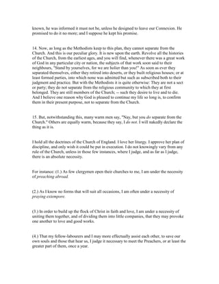 known, he was informed it must not be, unless he designed to leave our Connexion. He
promised to do it no more; and I suppose he kept his promise.
14. Now, as long as the Methodists keep to this plan, they cannot separate from the
Church. And this is our peculiar glory. It is new upon the earth. Revolve all the histories
of the Church, from the earliest ages, and you will find, whenever there was a great work
of God in any particular city or nation, the subjects of that work soon said to their
neighbours, "Stand by yourselves, for we are holier than you!" As soon as ever they
separated themselves, either they retired into deserts, or they built religious houses; or at
least formed parties, into which none was admitted but such as subscribed both to their
judgment and practice. But with the Methodists it is quite otherwise: They are not a sect
or party; they do not separate from the religious community to which they at first
belonged. They are still members of the Church; -- such they desire to live and to die.
And I believe one reason why God is pleased to continue my life so long is, to confirm
them in their present purpose, not to separate from the Church.
15. But, notwithstanding this, many warm men say, "Nay, but you do separate from the
Church." Others are equally warm, because they say, I do not. I will nakedly declare the
thing as it is.
I hold all the doctrines of the Church of England. I love her liturgy. I approve her plan of
discipline, and only wish it could be put in execution. I do not knowingly vary from any
rule of the Church, unless in those few instances, where I judge, and as far as I judge,
there is an absolute necessity.
For instance: (1.) As few clergymen open their churches to me, I am under the necessity
of preaching abroad.
(2.) As I know no forms that will suit all occasions, I am often under a necessity of
praying extempore.
(3.) In order to build up the flock of Christ in faith and love, I am under a necessity of
uniting them together, and of dividing them into little companies, that they may provoke
one another to love and good works.
(4.) That my fellow-labourers and I may more effectually assist each other, to save our
own souls and those that hear us, I judge it necessary to meet the Preachers, or at least the
greater part of them, once a year.
 