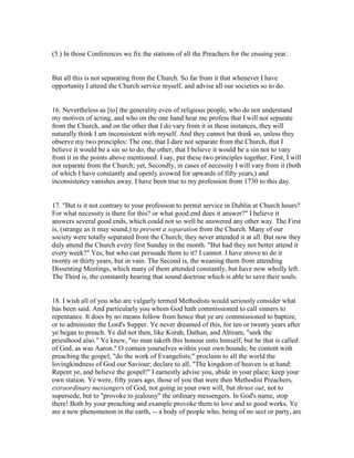 (5.) In those Conferences we fix the stations of all the Preachers for the ensuing year.
But all this is not separating from the Church. So far from it that whenever I have
opportunity I attend the Church service myself, and advise all our societies so to do.
16. Nevertheless as [to] the generality even of religious people, who do not understand
my motives of acting, and who on the one hand hear me profess that I will not separate
from the Church, and on the other that I do vary from it in these instances, they will
naturally think I am inconsistent with myself. And they cannot but think so, unless they
observe my two principles: The one, that I dare not separate from the Church, that I
believe it would be a sin so to do; the other, that I believe it would be a sin not to vary
from it in the points above mentioned. I say, put these two principles together, First, I will
not separate from the Church; yet, Secondly, in cases of necessity I will vary from it (both
of which I have constantly and openly avowed for upwards of fifty years,) and
inconsistency vanishes away. I have been true to my profession from 1730 to this day.
17. "But is it not contrary to your profession to permit service in Dublin at Church hours?
For what necessity is there for this? or what good end does it answer?" I believe it
answers several good ends, which could not so well be answered any other way. The First
is, (strange as it may sound,) to prevent a separation from the Church. Many of our
society were totally separated from the Church; they never attended it at all. But now they
duly attend the Church every first Sunday in the month. "But had they not better attend it
every week?" Yes; but who can persuade them to it? I cannot. I have strove to do it
twenty or thirty years, but in vain. The Second is, the weaning them from attending
Dissenting Meetings, which many of them attended constantly, but have now wholly left.
The Third is, the constantly hearing that sound doctrine which is able to save their souls.
18. I wish all of you who are vulgarly termed Methodists would seriously consider what
has been said. And particularly you whom God hath commissioned to call sinners to
repentance. It does by no means follow from hence that ye are commissioned to baptize,
or to administer the Lord's Supper. Ye never dreamed of this, for ten or twenty years after
ye began to preach. Ye did not then, like Korah, Dathan, and Abiram, "seek the
priesthood also." Ye knew, "no man taketh this honour unto himself, but he that is called
of God, as was Aaron." O contain yourselves within your own bounds; be content with
preaching the gospel; "do the work of Evangelists;" proclaim to all the world the
lovingkindness of God our Saviour; declare to all, "The kingdom of heaven is at hand:
Repent ye, and believe the gospel!" I earnestly advise you, abide in your place; keep your
own station. Ye were, fifty years ago, those of you that were then Methodist Preachers,
extraordinary messengers of God, not going in your own will, but thrust out, not to
supersede, but to "provoke to jealousy" the ordinary messengers. In God's name, stop
there! Both by your preaching and example provoke them to love and to good works. Ye
are a new phenomenon in the earth, -- a body of people who, being of no sect or party, are
 