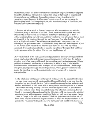 friends to all parties, and endeavour to forward all in heart religion, in the knowledge and
love of God and man. Ye yourselves were at first called in the Church of England; and
though ye have and will have a thousand temptations to leave it, and set up for
yourselves, regard them not. Be Church-of-England men still; do not cast away the
peculiar glory which God hath put upon you, and frustrate the design of Providence, the
very end for which God raised you up.
19. I would add a few words to those serious people who are not connected with the
Methodists; many of whom are of our own Church, the Church of England. And why
should ye be displeased with us? We do you no harm; we do not design or desire to
offend you in anything; we hold your doctrines; we observe your rules, more than do most
of the people in the kingdom. Some of you are Clergymen. And why should ye, of all
men, be displeased with us? We neither attack your character, nor your revenue; we
honour you for "your work's sake!" If we see some things which we do not approve of; we
do not publish them; we rather cast a mantle over them, and hide what we cannot
commend. When ye treat us unkindly or unjustly, we suffer it. "Being reviled, we bless;"
we do not return railing for railing. O let not your hand be upon us!
20. Ye that are rich in this world, count us not your enemies because we tell you the truth,
and, it may be, in a fuller and stronger manner than any others will or dare do. Ye have
therefore need of us, inexpressible need. Ye cannot buy such friends at any price. All your
gold and silver cannot purchase such. Make use of us while ye may. If it be possible,
never be without some of those who will speak the truth from their heart. Otherwise ye
may grow grey in your sins; ye may say to your souls, "Peace, peace!" while there is no
peace! Ye may sleep on, and dream ye are in the way to heaven, till ye awake in
everlasting fire.
21. But whether ye will hear, or whether ye will forbear, we, by the grace of God, hold on
our way; being ourselves still members of the Church of England, as we were from the
beginning, but receiving all that love God in every Church as our brother, and sister, and
mother. And in order to their union with us we require no unity in opinions, or in modes
of worship, but barely that they "fear God and work righteousness," as was observed.
Now this is utterly a new thing, unheard of in any other Christian community. In what
Church or congregation beside, throughout the Christian world, can members be admitted
upon these terms, without any other conditions? Point any such out, whoever can. I know
none in Europe, Asia, Africa, or America! This is the glory of the Methodists, and of
them alone! They are themselves no particular sect or party; but they receive those of all
parties who "endeavour to do justly, and love mercy, and walk humbly with their God."
Cork,
May 4, 1789
 