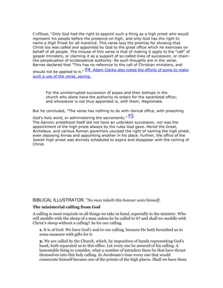 Coffman, “Only God had the right to appoint such a thing as a high priest who would
represent his people before the presence on high; and only God has the right to
name a High Priest for all mankind. This verse lays the premise for showing that
Christ too was called and appointed by God to the great office which he exercises on
behalf of all people. The misuse of this verse is that of making it apply to the "call" of
gospel ministers, or claiming it as a support of so-called lines of succession, or chain-
like perpetuation of ecclesiastical authority. No such thoughts are in the verse.
Barnes declared that "This has no reference to the call of Christian ministers, and
should not be applied to it."
F4 Adam Clarke also noted the efforts of some to make
such a use of the verse, saying,
For the uninterrupted succession of popes and their bishops in the
church who alone have the authority to ordain for the sacerdotal office;
and whosoever is not thus appointed is, with them, illegitimate.
But he concluded, "The verse has nothing to do with clerical office, with preaching
God's holy word, or administering the sacraments."
F5
The Aaronic priesthood itself did not have an unbroken succession, nor was the
appointment of the high priest always by the rules God gave. Herod the Great,
Archelaus, and various Roman governors usurped the right of naming the high priest,
even deposing Annas and appointing another in his place. Further, the office of the
Jewish high priest was divinely scheduled to expire and disappear with the coming of
Christ.
BIBLICAL ILLUSTRATOR, "No man taketh this honour unto himself.
The ministerial calling from God
A calling is most requisite in all things we take in hand, especially in the ministry. Who
will meddle with the sheep of a man unless he be called to it? and shall we meddle with
Christ’s sheep without a calling? As for our calling.
1. It is of God. We have God’s seal to our calling, because He hath furnished us in
some measure with gifts for it.
2. We are called by the Church, which, by imposition of hands representing God’s
hand, hath separated us to this office. Let every one be assured of his calling. A
lamentable thing to consider, what a number of intruders there be that have thrust
themselves into this holy calling. In Jeroboam’s time every one that would
consecrate himself became one of the priests of the high places. Shall we have them
 
