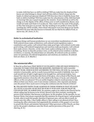 to make cloth that have no skill in clothing? Will any make him his shepherd that
knows not what belongs to sheep? And wilt thou deliver Christ’s sheep into the
hands of a blind and ignorant shepherd? Wilt thou have him to build thy house that
hath no skill in building? Wilt thou make him the schoolmaster of thy child that hath
no learning? But any is good enough for the ministry. If men did look as well to the
charge as to the dignity of the office; if Onus were as well considered as Bonus, men
would not make such haste to it as they do. They watch over the souls of the people,
as they that must give an account. The day of taking in our profits is sweet, but the
counting day will be terrible, when Christ will require every lost sheep at our hands.
Therefore let none take this honour to himself, but see that he be called of God, as
Aaron was. (W. Jones, D. D.)
Order in ecclesiastical institution
In human doings and human productions we see everywhere manifestations of order.
Well-ordered stones make architecture; well-ordered social regulations make a
constitution and a police; well-ordered ideas make good logic; well-ordered words make
good writing; well-ordered imaginations and emotions make good poetry; well-ordered
facts make science. Disorder, on the ether hand, makes nothing at all, but un-makes
everything. Stones in disorder produce ruins; an ill-ordered social condition is decline,
revolution, or anarchy; ill-ordered ideas are absurdity; ill-ordered words are neither
sense nor grammar; ill-ordered imaginations and emotions are madness; ill-ordered
facts are chaos. (J. S. Blackie.)
The ministerial office
I. Here let us first learn THAT BOTH IT IS UNLAWFUL FOR ANY MAN WITHOUT A
CALLING TO TAKE UPON HIM THE MINISTRY; NEITHER YET ANY CALLING
OUGHT TO BE, WHICH IS NOT ACCORDING TO THE WILL OF GOD: for, seeing the
ministry is honourable, and he is justly honoured that executeth it faithfully, how can I
exalt myself, but of right I ought again to be brought low, and instead of glory, have
shame? For what do I in this but rob Christ of His glory, who is Head of His Church, and
appointeth ministers whom He will, who ruleth in the house of Jacob, and ordaineth
officers at His own pleasure? If in an earthly kingdom subjects would presume to take
offices at their own choice, were it not extreme confusion, utter reproach and shame
unto the prince? How much more to bring this confusion into the Church of Christ?
II. THE SECOND THING TO BE LEARNED IN THESE WORDS IS THAT WE HAVE
ALL SUCH A CALLING AS WE MAY BE SURE IT IS OF GOD; FOR WE MUST BE
CALLED OF GOD, AS AARON WAS. No minister ought to be called in the Church but he
whose calling may be known to be of God. Hereof I may first conclude, touching the
person of the minister: that because in all places, by the prophets, by the apostles, by our
Saviour Christ, God always requireth that His ministers be of good report, well grounded
in faith, able to teach His people; therefore if ignorant men, and not able to teach, be
chosen unto this office, I dare boldly affirm it, their calling is not allowed of God. Now,
touching the office whereunto God appointeth the ministers of His gospel, is it not this:
to preach His Word, and minister Sacraments? Other governors of His Church, are they
not for the people’s obedience unto this Word, and for provision of the poor? (E.
Deering, B. D.)
 