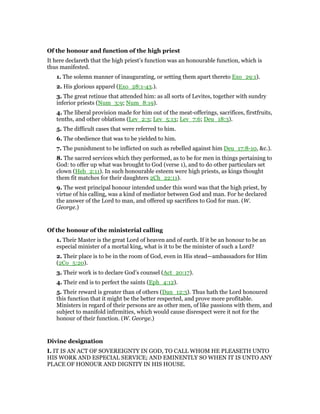 Of the honour and function of the high priest
It here declareth that the high priest’s function was an honourable function, which is
thus manifested.
1. The solemn manner of inaugurating, or setting them apart thereto Exo_29:1).
2. His glorious apparel (Exo_28:1-43.).
3. The great retinue that attended him: as all sorts of Levites, together with sundry
inferior priests (Num_3:9; Num_8:19).
4. The liberal provision made for him out of the meat-offerings, sacrifices, firstfruits,
tenths, and other oblations (Lev_2:3; Lev_5:13; Lev_7:6; Deu_18:3).
5. The difficult cases that were referred to him.
6. The obedience that was to be yielded to him.
7. The punishment to be inflicted on such as rebelled against him Deu_17:8-10, &c.).
8. The sacred services which they performed, as to be for men in things pertaining to
God: to offer up what was brought to God (verse 1), and to do other particulars set
clown (Heb_2:11). In such honourable esteem were high priests, as kings thought
them fit matches for their daughters 2Ch_22:11).
9. The west principal honour intended under this word was that the high priest, by
virtue of his calling, was a kind of mediator between God and man. For he declared
the answer of the Lord to man, and offered up sacrifices to God for man. (W.
George.)
Of the honour of the ministerial calling
1. Their Master is the great Lord of heaven and of earth. If it be an honour to be an
especial minister of a mortal king, what is it to be the minister of such a Lord?
2. Their place is to be in the room of God, even in His stead—ambassadors for Him
(2Co_5:20).
3. Their work is to declare God’s counsel (Act_20:17).
4. Their end is to perfect the saints (Eph_4:12).
5. Their reward is greater than of others (Dan_12:3). Thus hath the Lord honoured
this function that it might be the better respected, and prove more profitable.
Ministers in regard of their persons are as other men, of like passions with them, and
subject to manifold infirmities, which would cause disrespect were it not for the
honour of their function. (W. George.)
Divine designation
I. IT IS AN ACT OF SOVEREIGNTY IN GOD, TO CALL WHOM HE PLEASETH UNTO
HIS WORK AND ESPECIAL SERVICE; AND EMINENTLY SO WHEN IT IS UNTO ANY
PLACE OF HONOUR AND DIGNITY IN HIS HOUSE.
 