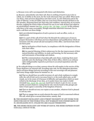 1. Because every call is accompanied with choice and distinction.
2. Because, antecedently unto their call, there is nothing of merit in any to be so
called, nor of ability in the most, for the work whereunto they are called. What merit
was there, what previous disposition unto their work, in a few fishermen about the
Lake of Tiberias, or Sea of Galilee, that our Lord Jesus Christ should call them to be
His apostles, disposing them into that state and condition, wherein they sit on twelve
thrones, judging the twelve tribes of Israel? So was it ever with all that God called in
an extraordinary manner (see Exo_4:10-11; Jer_1:6; Amo_7:15-16). In His ordinary
calls there is the same sovereignty, though somewhat otherwise exercised. For in
such a call there are three things
(1) A providential designation of such a person to such an office, work, or
employment.
(2) It is a part of this call of God when He blesseth the endeavours of men to
prepare themselves with those previous dispositions and qualifications which are
necessary unto the actual call and susception of this office. And hereof also there
are three parts
(a) An inclination of their hearts, in compliance with His designation of them
unto their office.
(b) An especial blessing of their endeavours for the due improvement of their
natural faculties and abilities, in study and learning, for the necessary aids
and instruments of knowledge and wisdom.
(c) The communications of peculiar gifts unto them, rendering them meet
and able unto the discharge of the duty of their office, which in an ordinary
call is indispensably required as previous to an actual separation unto the
office itself.
3. He ordereth things so as that a person whom He will employ in the service of His
house shall have an outward call, according unto rule, for his admission thereinto.
And in all these things God acts according to His own sovereign will and pleasure.
And many things might hence be insisted on. As
(1) That we should have an awful reverence of, and a holy readiness to comply
with, the call of God; not to run away from it, or the work called unto, as did
Jonah, nor to he weary of it because of difficulty and opposition which we meet
withal in the discharge of our duty, as it sundry times was ready to befall
Jeremiah (Jer_15:10; Jer_20:7-9), much less to desert or give it over, on any
earthly account whatever; seeing that he who sets his hand to this plough and
takes it back again is unworthy of the kingdom of heaven.
(2) That we should not envy nor repine at one another, whatever God is pleased
to call any unto.
(3) That we engage into no work wherein the name of God is concerned without
His call; which gives a second observation, namely, that
II. THE HIGHEST EXCELLENCY AND UTMOST NECESSITY OF ANY WORK TO BE
DONE FOR GOD IN THIS WORLD WILL NOT WARRANT OUR UNDERTAKING OF
IT, OR ENGAGING IN IT, UNLESS WE ARE CALLED THEREUNTO.
III. THE MORE EXCELLENT ANY WORK OF GOD IS, THE MORE EXPRESS OUGHT
OUR CALL UNTO IT TO BE.
 