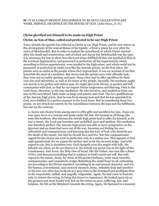 IV. IT IS A GREAT DIGNITY AND HONOUR TO BE DULY CALLED UNTO ANY
WORK, SERVICE, OR OFFICE IN THE HOUSE OF GOD. (John Owes, D. D.)
Christ glorified not Himself to be made an High Priest
Christ, as Son of Man, called and perfected to be our High Priest
Twice already the apostle has referred to Christ as our High Priest, and he now enters on
the development of the central theme of his Epistle—Christ a priest for ever after the
order of Melchizedek. But in order to explain the priesthood on which Christ entered
after His death and resurrection, and of which not Aaron but Melchizedek was the type,
it is necessary for him to show how the Lord Jesus fulfilled all that was typified of Him in
the Levitical dispensation, and possessed in perfection all the requirements which,
according to Divine appointment, were needed in the high priest, and which could not be
possessed in perfection by sinful men like the Aaronic priests. In the first place, the
priests were as sinful as the people whom they represented. It was on account of sin that
Israel felt the need of a mediator. But Aaron and the priests were only officially holy;
they were not in reality spotless and pure. Hence they had to offer sacrifices for their
own sins and infirmities, as well as for those of the people. Secondly, the mediator ought
not merely to be perfect and sinless man, he ought also to be Divine, in perfect and full
communion with God, so that he can impart Divine forgiveness and blessing. Only in the
Lord Jesus, therefore, is the true mediation. He who loved us, and washed us from our
sins in His own blood, hath made us kings and priests unto God. The two qualifications
of the Aaronic high priest, that he was from among men and that he was appointed by
God, were fulfilled in a perfect manner in the Lord Jesus. But in considering these two
points, we are struck not merely by the resemblance between the type and the fulfilment,
but also by the contrast.
1. Aaron was chosen from among men to offer gifts and sacrifices for sins. Jesus was
true man, born of a woman and made under the law; He became in all things like
unto His brethren. But whereas the Jewish high priest had to offer for himself, as he
was a sinner, the Lord was harmless and undefiled, pure and spotless. His mediation
was therefore perfect. The Aaronic high priest was able to have compassion on the
ignorant and on them that were out of the way, knowing and feeling his own
infirmities and transgressions, and knowing also the love of God, who desireth not
the death of the sinner, but that he should turn and live. But this compassionate
regard for the sinner can exist in perfection only in a sinless one. This appears at first
sight paradoxical; for we expect the perfect man to be the severest judge. And with
regard to sin, this is doubtless true. God chargeth even His angels with folly. He
beholds sin where we do not discover it. He setteth our secret sins in the light of His
countenance. And Jesus, the Holy One of Israel, like the Father, has eyes like a flame
of fire, and discerns everything that is contrary to God’s mind and will. But with
regard to the sinner, Jesus, by virtue of His perfect holiness, is the most merciful,
compassionate, and considerate Judge. Beholding the sinful heart in all, estimating
sin according to the Divine standard, according to its real inward character, and not
the human, conventional, and outward measure, Jesus, infinitely holy and sensitive
as He was, saw often less to shock an,t pain Him in the drunkard and profligate than
in the respectable, selfish, and ungodly religionists. Again, He had come to heal the
sick, to restore the erring, to bring the sinner to repentance. He looked upon sin as
the greatest and most fearful evil, but on the sinner as poor, suffering, lost, and
helpless. He felt as the Shepherd towards the erring. Again, He fastened in a moment
 