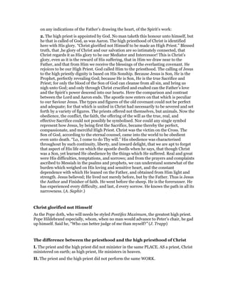 on any indications of the Father’s drawing the heart, of the Spirit’s work:
2. The high priest is appointed by God. No man taketh this honour unto himself, but
he that is called of God, as was Aaron. The high priesthood of Christ is identified
here with His glory. “Christ glorified not Himself to be made an High Priest.” Blessed
truth, that ,he glory of Christ and our salvation are so intimately connected, that
Christ regards it as His glory to be our Mediator and Intercessor! This is Christ’s
glory, even as it is the reward of His suffering, that in Him we draw near to the
Father, and that from Him we receive the blessings of the everlasting covenant. He
rejoices to be our High Priest. God called Him to the priesthood. The calling of Jesus
to the high priestly dignity is based on His Sonship. Because Jesus is Son, He is the
Prophet, perfectly revealing God; because He is Son, He is the true Sacrifice and
Priest; for only the blood of the Son of God can cleanse from all sin, and bring us
nigh unto God; and only through Christ crucified and exalted can the Father’s love
and the Spirit’s power descend into our hearts. Here the comparison and contrast
between the Lord and Aaron ends. The apostle now enters on that which is peculiar
to our Saviour Jesus. The types and figures of the old covenant could not be perfect
and adequate; for that which is united in Christ had necessarily to be severed and set
forth by a variety of figures. The priests offered not themselves, but animals. Now the
obedience, the conflict, the faith, the offering of the will as the true, real, and
effective Sacrifice could not possibly be symbolised. Nor could any single symbol
represent how Jesus, by being first the Sacrifice, became thereby the perfect,
compassionate, and merciful High Priest. Christ was the victim on the Cross. The
Son of God, according to the eternal counsel, came into the world to be obedient
even unto death. “Lo, I come to do Thy will.” His obedience was characterised
throughout by such continuity, liberty, and inward delight, that we are apt to forget
that aspect of His life on which the apostle dwells when he says, that though Christ
was a Son, yet learned He obedience by the things which He suffered. Real and great
were His difficulties, temptations, and sorrows; and from the prayers and complaints
ascribed to Messiah in the psalms and prophets, we can understand somewhat of the
burden which weighed on His loving and sensitive heart, and the constant
dependence with which He leaned on the Father, and obtained from Him light and
strength. Jesus believed; He lived not merely before, but by the Father. Thus is Jesus
the Author and Finisher of faith. He went before the sheep. He is the forerunner. He
has experienced every difficulty, and last, d every sorrow. He knows the path in all its
narrowness. (A. Saphir.)
Christ glorified not Himself
As the Pope doth, who will needs be styled Pontifex Maximum, the greatest high priest.
Pope Hildebrand especially, whom, when no man would advance to Peter’s chair, he gad
up himself. Said he, “Who can better judge of me than myself?” (J. Trapp)
The difference between the priesthood and the high priesthood of Christ
I. The priest and the high priest did not minister in the same PLACE. AS a priest, Christ
ministered on earth; as high priest, He ministers in heaven.
II. The priest and the high priest did not perform the same WORK.
 