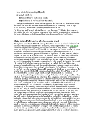 1. As priest, Christ sacrificed Himself.
2. As high priest, He
(1) entered heaven by His own blood;
(2) intercedes on our behalf with the Father.
III. The priest and the high priest did not appear in the same DRESS. Christ as a priest
was made like unto His brethren: wore the simple dress of humanity. Christ as high
priest of eternity is clothed with all the glories of immortal life.
IV. The priest and the high priest did not occupy the same POSITION. The one was a
sub-officer, the other the supreme judge of the land and the president of the Sanhedrin.
Christ as High Palest is the highest officer in the kingdom of God. (H. Marries.)
Christ not a self-elected, but a God-appointed priest
At length the priesthood of Christ, already three times alluded to, is taken up in earnest,
and made the subject of an elaborate discussion, extending from this point Heb_10:18.
The writer begins at the beginning, setting forth first of all that Christ is a legitimate
priest, not a usurper; one solemnly called to the office by God, not self-elected. The chief
thing in his mind here is the call or appointment; the sympathy is referred to, in
connection with its source, personal infirmity, as explaining the need for a call, so as to
suggest the question, Who, conscious of the infirmity which is the secret of sacerdotal
mildness, would dream of undertaking such an office without a Divine call? Jesus
assuredly undertook the office only as called of God. He was called to the priesthood
before His incarnation. He came to the world under a Divine call. And during the days of
His earthly life His behaviour was such as utterly to exclude the idea of His being a
usurper of sacerdotal honours. All through His incarnate experiences, and especially in
those of the closing scene, He was simply submitting to God’s will that He should be a
priest. And when He returned to heaven He was saluted High Priest in recognition of His
loyalty. Thus from first to last He was emphatically One called of God. What is said of
the sympathy that becomes a high priest, though subordinate to the statement
concerning his call, is important and interesting. First, a description is given of the office
which in every clause suggests the reflection, How congruous sympathy to the sacerdotal
character! The high priest is described as taken from among men, and the suggestion is
that, being a man of like nature with those for whom he transacts, he may be expected to
have fellow-feeling with them. Then he is further described as ordained for men in
things pertaining to God, the implied thought being that he cannot acquit himself
satisfactorily in that capacity unless he sympathise with those whom he represents
before God. Lastly, it is declared to be his special duty to offer sacrifices of various sorts
for sin, the latent idea being that it is impossible for any one to perform that duty with
any earnestness or efficiency who has not genuine compassion for the sinful. Very
remarkable is the word employed to describe priestly compassion. It does not signify to
feel with another, but rather to abstain from feeling against him; to be able to restrain
antipathy. It is carefully selected to represent the spirit which becomes a high priest as a
mean between two extremes. On the one hand, he should be able to control the passions
provoked by error and ignorance, anger, impatience, disgust, contempt. On the other
hand, he must not be so amiable as not even to be tempted to give way to these passions.
Ignorance and misconduct he must not regard with unruffled equanimity. It is plainly
implied that it is possible to be too sympathetic, and so to become the slave or tool of
men’s ignorance or prejudices, and even partaker of their sins—a possibility illustrated
 