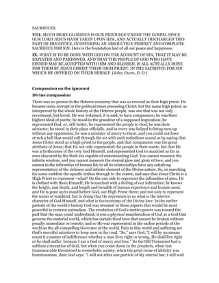 SACRIFICES.
VIII. MUCH MORE GLORIOUS IS OUR PRIVILEGE UNDER THE GOSPEL SINCE
OUR LORD JESUS HATH TAKEN UPON HIM, AND ACTUALLY DISCHARGED THIS
PART OF HIS OFFICE, IN OFFERING AN ABSOLUTELY PERFECT AND COMPLETE
SACRIFICE FOR SIN. Here is the foundation laid of all our peace and happiness.
IX. WHAT IS TO BE DONE WITH GOD ON THE ACCOUNT OF SIN, THAT IT MAY BE
EXPIATED AND PARDONED, AND THAT THE PEOPLE OF GOD WHO HAVE
SINNED MAY BE ACCEPTED WITH HIM AND BLESSED, IS ALL ACTUALLY DONE
FOR THEM BY JESUS CHRIST THEIR HIGH PRIEST, IN THE SACRIFICE FOR SIN
WHICH HE OFFERED ON THEIR BEHALF. (John, Owen, D. D.)
Compassion on the ignorant
Divine compassion
There was no person in the Hebrew economy that was so revered as their high priest. He
became more corrupt in the political times preceding Christ; but the name high priest, as
interpreted by the whole history of the Hebrew people, was one that was not only
reverenced, but loved. He was ordained, it is said, to have compassion; he was their
highest ideal of purity; he stood in the grandeur of a supposed inspiration; he
represented God, or, still better, he represented the people to God; he was their
advocate; he stood in their place officially, and in every way helped to bring men up
without any oppression; he was a minister of mercy to them; and you could not have
struck a bell that would roll through the air with such melodious sound as by saying that
Jesus Christ stood as a high priest to the people, and that compassion was the great
attribute of Jesus; that He not only represented the people in their wants, but that He
was a forthcomer of the very God Himself, and represented God to mankind as far as
men obscured by the flesh are capable of understanding God. You cannot measure the
infinite wisdom, and you cannot measure the eternal glow and glory of love, and you
cannot in the infirmities of human life in all its relationships have any satisfying
representation of the richness and infinite element of the Divine nature. So, in searching
for some emblem the apostle strikes through to the centre, and says that Jesus Christ is a
High Priest to represent—what? On the one side to represent the infirmities of men. He
is clothed with them Himself; He is touched with a feeling of our infirmities; lie knows
the height, and depth, and length and breadth of human experience and human need,
and He is gone up to stand before God, our High Priest there; and not only to represent
the wants of mankind, but in doing that He represents to us what is the interior
character of God Himself, and what is the economy of the Divine love. In the earlier
periods of the world’s history God was revealed in those aspects that would be most
powerful to restrain animalism. The revelation of God’s motive power was toward the
part that the man could understand; it was a physical manifestation of God as a God that
governs the material world, which has certain fixed laws that cannot be broken without
penalty immediate or remote; and so He was represented in the earlier periods of the
world as the all-compelling Governor of the world. Pain in this world and suffering are
God’s merciful ministers to keep men in the road. “So,” says God, “I will by no means
count it a matter of indifference whether a man lives right or wrong. He shall live right
or he shall suffer, because I am a God of mercy and love.” So the Old Testament had a
sublime conception of God, but when you come down to the prophets, when lust
immeasurable threatened to overwhelm society, when the great curse of idolatry was
licentiousness, then God says: “I will not relax one particle of My eternal law; I will wait
 