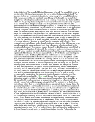by the histories of Aaron and of Eli, two high priests of Israel. The model high priest is
not like either. He hates ignorance and sin, but he pities the ignorant and sinful. The
ignorant for him are persons to be taught, the erring sheep to be brought back to the
fold. He remembers that sin is not only an evil thing in God’s sight, but also a bitter
thing for the offender; realises the misery of an accusing conscience, the shame and fear
which are the ghostly shadows of guilt. The character thus drawn is obviously congenial
to the priestly office. The priest’s duty is to offer gifts and sacrificies for sin. The
performance of this duty habituates the priestly mind to a certain way of viewing sin: as
an offence deserving punishment, yet pardonable on the presentation of the appropriate
offering. The priest’s relation to the offender is also such as demands a sympathetic
spirit. He is not a legislator, enacting laws with rigid penalties attached. Neither is he a
judge, but rather an advocate pleading for his client at the bar. Neither is he a prophet,
giving utterances in vehement language to the Divine displeasure against transgression,
but rather an intercessor imploring mercy, appeasing anger, striving to awaken Divine
pity. But the special source to which sacerdotal sympathy is traced is the consciousness
of personal infirmity. “For that he himself also is compassed with infirmity.” The
explanation seems to labour under the defect of too great generality. A high priest is no
more human in his nature and experience than other men—why, then, should he be
exceptionally humane? Two reasons suggest themselves. The high priest was officially a
very holy person, begirt on all sides with the emblems of holiness, copiously anointed
with oil, whose exquisite aroma typified the odour of sanctity, arrayed in gorgeous robes,
significant of the beauty of holiness, required to be so devoted to his sacred calling and
so dead to the world that he might not mourn for the death of his nearest kin. How
oppressive the burden of this official sanctity must have been to a thoughtful, humble
man, conscious of personal infirmity, and knowing himself to be of like passions and
sinful tendencies with his fellow-worshippers! Another source of priestly benignity was,
I imagine, habitual converse in the discharge of duty with the erring and the ignorant.
The high priest had officially much to do with men, and that not with picked samples,
but with men in the mass; the greater number probably being inferior specimens of
humanity, and all presenting to his view their weak side. He learned in the discharge of
his functions to take a kindly interest in all sorts of people, even the most erratic, and to
bear with inconsistency even in the best. The account given of priestly sympathy
prepares us for appreciating the statement which follows concerning the need for a
Divine call to the priestly office (Heb_10:4). No one, duly impressed with his own
infirmities, would ever think of taking unto himself so sacred an office. A need for a
Divine call is felt by all devout men in connection with all sacred offices involving a
ministry on men’s behalf in things pertaining to God. The tendency is to shrink from
such offices, rather than to covet and ambitiously appropriate them. Having stated the
general principle that a Divine call is necessary as an inducement to the assumption of
the priestly office, the writer passes to the case of Jesus Christ, whom he emphatically
declares to have been utterly free from the spirit of ambition, and to hare been made a
high priest, not by self-election, but by Divine appointment. It is difficult to understand,
at first, why the text from the second Psalm, “My Son art Thou,” is introduced here at all,
the thing to be proved being, not that Messiah was made by God a Son, but that He was
made a Priest. But on reflection we perceive that it is a preliminary hint as to what sort
of priesthood is signified by the order of Melchizedec, a first attempt to insinuate into
the minds of readers the idea of a priesthood belonging to Christ altogether distinct in
character from the Levitical, yet the highest possible, that of one at once a Divine Son
and a Divine King. On further consideration, it dawns on us that a still deeper truth is
meant to be taught; that Christ’s priesthood is coeval with His sonship, and inherent in
it. From the pre-incarnate state, to which the quotations from the Psalter refer, the
 