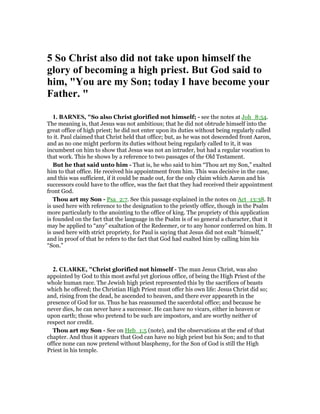 5 So Christ also did not take upon himself the
glory of becoming a high priest. But God said to
him, "You are my Son; today I have become your
Father. "
1. BAR ES, "So also Christ glorified not himself; - see the notes at Joh_8:54.
The meaning is, that Jesus was not ambitious; that he did not obtrude himself into the
great office of high priest; he did not enter upon its duties without being regularly called
to it. Paul claimed that Christ held that office; but, as he was not descended front Aaron,
and as no one might perform its duties without being regularly called to it, it was
incumbent on him to show that Jesus was not an intruder, but had a regular vocation to
that work. This he shows by a reference to two passages of the Old Testament.
But he that said unto him - That is, he who said to him “Thou art my Son,” exalted
him to that office. He received his appointment from him. This was decisive in the case,
and this was sufficient, if it could be made out, for the only claim which Aaron and his
successors could have to the office, was the fact that they had received their appointment
front God.
Thou art my Son - Psa_2:7. See this passage explained in the notes on Act_13:38. It
is used here with reference to the designation to the priestly office, though in the Psalm
more particularly to the anointing to the office of king. The propriety of this application
is founded on the fact that the language in the Psalm is of so general a character, that it
may be applied to “any” exaltation of the Redeemer, or to any honor conferred on him. It
is used here with strict propriety, for Paul is saying that Jesus did not exalt “himself,”
and in proof of that he refers to the fact that God had exalted him by calling him his
“Son.”
2. CLARKE, "Christ glorified not himself - The man Jesus Christ, was also
appointed by God to this most awful yet glorious office, of being the High Priest of the
whole human race. The Jewish high priest represented this by the sacrifices of beasts
which he offered; the Christian High Priest must offer his own life: Jesus Christ did so;
and, rising from the dead, he ascended to heaven, and there ever appeareth in the
presence of God for us. Thus he has reassumed the sacerdotal office; and because he
never dies, he can never have a successor. He can have no vicars, either in heaven or
upon earth; those who pretend to be such are impostors, and are worthy neither of
respect nor credit.
Thou art my Son - See on Heb_1:5 (note), and the observations at the end of that
chapter. And thus it appears that God can have no high priest but his Son; and to that
office none can now pretend without blasphemy, for the Son of God is still the High
Priest in his temple.
 