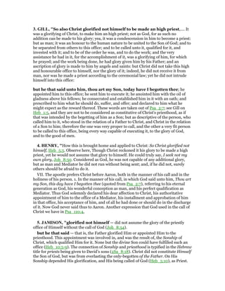 3. GILL, "So also Christ glorified not himself to be made an high priest,.... It
was a glorifying of Christ, to make him an high priest; not as God, for as such no
addition can be made to his glory; yea, it was a condescension in him to become a priest:
but as man; it was an honour to the human nature to be united to the Son of God; and to
be separated from others to this office; and to be called unto it, qualified for it, and
invested with it; and to be of the order he was, and to do the work; and the very
assistance he had in it, for the accomplishment of it, was a glorifying of him, for which
he prayed; and the work being done, he had glory given him by his Father; and an
ascription of glory is made to him by angels and saints: but Christ did not take this high
and honourable office to himself, nor the glory of it; indeed, he did not receive it from
man, nor was he made a priest according to the ceremonial law; yet he did not intrude
himself into this office:
but he that said unto him, thou art my Son, today have I begotten thee; he
appointed him to this office; he sent him to execute it; he anointed him with the oil of
gladness above his fellows; he consecrated and established him in it with an oath; and
prescribed to him what he should do, suffer, and offer; and declared to him what he
might expect as the reward thereof. These words are taken out of Psa_2:7; see Gill on
Heb_1:5, and they are not to be considered as constitutive of Christ's priesthood, as if
that was intended by the begetting of him as a Son; but as descriptive of the person, who
called him to it, who stood in the relation of a Father to Christ, and Christ in the relation
of a Son to him; therefore the one was very proper to call, and the other a very fit person
to be called to this office, being every way capable of executing it, to the glory of God,
and to the good of men.
4. HE RY, "How this is brought home and applied to Christ: So Christ glorified not
himself, Heb_5:5. Observe here, Though Christ reckoned it his glory to be made a high
priest, yet he would not assume that glory to himself. He could truly say, I seek not my
own glory, Joh_8:50. Considered as God, he was not capable of any additional glory,
but as man and Mediator he did not run without being sent; and, if he did not, surely
others should be afraid to do it.
VII. The apostle prefers Christ before Aaron, both in the manner of his call and in the
holiness of his person. 1. In the manner of his call, in which God said unto him, Thou art
my Son, this day have I begotten thee (quoted from Psa_2:7), referring to his eternal
generation as God, his wonderful conception as man, and his perfect qualification as
Mediator. Thus God solemnly declared his dear affection to Christ, his authoritative
appointment of him to the office of a Mediator, his installment and approbation of him
in that office, his acceptance of him, and of all he had done or should do in the discharge
of it. Now God never said thus to Aaron. Another expression that God used in the call of
Christ we have in Psa_110:4,
5. JAMISO , "glorified not himself — did not assume the glory of the priestly
office of Himself without the call of God (Joh_8:54).
but he that said — that is, the Father glorified Him or appointed Him to the
priesthood. This appointment was involved in, and was the result of, the Sonship of
Christ, which qualified Him for it. None but the divine Son could have fulfilled such an
office (Heb_10:5-9). The connection of Sonship and priesthood is typified in the Hebrew
title for priests being given to David’s sons (2Sa_8:18). Christ did not constitute Himself
the Son of God, but was from everlasting the only-begotten of the Father. On His
Sonship depended His glorification, and His being called of God (Heb_5:10), as Priest.
 
