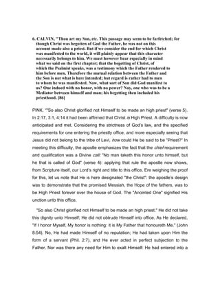 6. CALVI , "Thou art my Son, etc. This passage may seem to be farfetched; for
though Christ was begotten of God the Father, he was not on this
account made also a priest. But if we consider the end for which Christ
was manifested to the world, it will plainly appear that this character
necessarily belongs to him. We must however bear especially in mind
what we said on the first chapter; that the begetting of Christ, of
which the Psalmist speaks, was a testimony which the Father rendered to
him before men. Therefore the mutual relation between the Father and
the Son is not what is here intended; but regard is rather had to men
to whom he was manifested. ow, what sort of Son did God manifest to
us? One indued with no honor, with no power? ay, one who was to be a
Mediator between himself and man; his begetting then included his
priesthood. [86]
PINK, “"So also Christ glorified not Himself to be made an high priest" (verse 5).
In 2:17, 3:1, 4:14 it had been affirmed that Christ is High Priest. A difficulty is now
anticipated and met. Considering the strictness of God’s law, and the specified
requirements for one entering the priestly office, and more especially seeing that
Jesus did not belong to the tribe of Levi, how could He be said to be "Priest?" In
meeting this difficulty, the apostle emphasizes the fact that the chief requirement
and qualification was a Divine call: "No man taketh this honor unto himself, but
he that is called of God" (verse 4): applying that rule the apostle now shows,
from Scripture itself, our Lord’s right and title to this office. Ere weighing the proof
for this, let us note that He is here designated "the Christ": the apostle’s design
was to demonstrate that the promised Messiah, the Hope of the fathers, was to
be High Priest forever over the house of God. The "Anointed One" signified His
unction unto this office.
"So also Christ glorified not Himself to be made an high priest." He did not take
this dignity unto Himself; He did not obtrude Himself into office. As He declared,
"If I honor Myself, My honor is nothing: it is My Father that honoureth Me." (John
8:54). No, He had made Himself of no reputation; He had taken upon Him the
form of a servant (Phil. 2:7), and He ever acted in perfect subjection to the
Father. Nor was there any need for Him to exalt Himself: He had entered into a
 