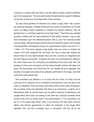 covenant or compact with the Father, and He might be safely trusted to fulfill His
part of the agreement. "He that shall humble Himself shall be exalted" (Matthew
23:12) was no less true of the Head than of His members.
"So also Christ glorified not Himself to be made an high priest." He to whom
the authority belonged, invested Christ with the honors of priesthood, as He had
Aaron. An ellipsis needs supplying to complete the implied antithesis: "But He
glorified Him," or He (God) made Him to be High Priest." That Christ was glorified
by being invested with the high priesthood is here plainly inferred. It was a high
honor bestowed upon His mediatorial person, that is, upon His humanity (united
unto His deity). Scripture plainly teaches that His mediatorial person was capable
of being glorified, with degrees of glory, by augmentation of glory: see John 17:1;
1 Peter 1:21. This honor appears more plainly when we come to consider the
nature of the work assigned Him as Priest: this was no less than healing the
breach which sin had made between God and men, and this by "magnifying the
law and making it honorable." It appears too when we contemplate the effects of
His work: these were the vindicating and glorifying of the thrice holy God, the
bringing of many sons unto glory, and the being Himself crowned with glory and
honor. By that priestly work Christ has won for Himself the love, gratitude, and
worship of a people who shall yet be perfectly conformed to His image, and shall
praise Him world without end.
How wonderful and blessed it is to know that the honor of Christ and the
procuring of our salvation are so intimately connected that it was His glory to be
made our Mediator! There are three chief offices which Christ holds as Mediator:
He is prophet, priest and potentate. But there is an importance, a dignity and a
blessedness (little as carnal reason may be able to perceive it) attaching to His
priestly office which does not belong to the other two. Scripture furnishes three
proofs of this. First, we never read of "our great prophet," or "our great King," but
we do of "our great High Priest" (Heb. 4:14)! Second, the Holy Spirit nowhere
affirms that Christ’s appointment to either His prophetic or His kingly office
"glorified" Him; but this is insisted upon in connection with His call to the
 