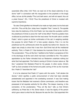 sacerdotal office (Heb. 5:5)! Third, we read not of the dread solemnity of any
divine "oath" in connection with His inauguration to the prophetic or the kingly
office, but we do His priestly―"The Lord hath sworn, and will not repent, thou art
a priest forever." (Ps. 110:4)! Thus the priesthood of Christ is invested with
supreme importance.
"So also Christ glorified not Himself to be made an high priest; but he that said
unto Him, Thou art My Son, today have I begotten Thee." (verse 5). The apostle
here cites the testimony of the 2nd Psalm: but how does this quotation confirm
the priesthood of Christ or prove His "call" to that office? That the quotation here
is adduced as proof-text is clear from the next verse―"As He saith also in another
Psalm," which is given as further confirmation of His call. In weighing carefully
the purpose for which Psalm 2:7 is here quoted, observe, First, it is not the
priesthood but His call thereunto which the apostle has before him. Second, his
object was simply to show that it was from God Christ had all His mediatorial
authority. Third, in Psalm 2:7, God declares the incarnate Christ to be His Son.
The proclamation. "Thou art My Son," testified to the Father’s acceptance of Him
in the discharge of all the work which had been committed to Him. This solemn
approbation by the Father intimated that our Redeemer undertook nothing but
what God had appointed. The Father’s owning of Christ in human nature as "My
Son," acclaimed Him Mediator―Priest for His people. In other words, Christ’s
"call" by God consisted of the formal and public owning of Him as the incarnate
Son. Psalm 2:7 describes the "call."
It is to be observed that Psalm 2:7 opens with the words, "I will declare the
decree," which signifies a public announcement of what had been eternally
predestinated and appointed in the everlasting covenant. It was God making
known that the Mediator had received a Divine commission, and therefore was
possessed of all requisite authority for His office. The deeper meaning, in this
connection, of the proclamation, "Thou art My Son," tells us that Christ’s
sufficiency as Priest lies in His Divine nature. It was the dignity of His person
which gave value to what He did. Because He was the Son, God appointed Him
 