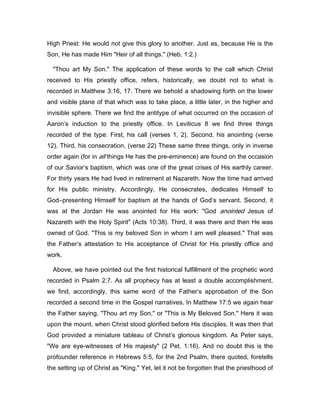 High Priest: He would not give this glory to another. Just as, because He is the
Son, He has made Him "Heir of all things." (Heb. 1:2.)
"Thou art My Son." The application of these words to the call which Christ
received to His priestly office, refers, historically, we doubt not to what is
recorded in Matthew 3:16, 17. There we behold a shadowing forth on the lower
and visible plane of that which was to take place, a little later, in the higher and
invisible sphere. There we find the antitype of what occurred on the occasion of
Aaron’s induction to the priestly office. In Leviticus 8 we find three things
recorded of the type: First, his call (verses 1, 2). Second, his anointing (verse
12). Third, his consecration, (verse 22) These same three things, only in inverse
order again (for in all things He has the pre-eminence) are found on the occasion
of our Savior’s baptism, which was one of the great crises of His earthly career.
For thirty years He had lived in retirement at Nazareth. Now the time had arrived
for His public ministry. Accordingly, He consecrates, dedicates Himself to
God―presenting Himself for baptism at the hands of God’s servant. Second, it
was at the Jordan He was anointed for His work: "God anointed Jesus of
Nazareth with the Holy Spirit" (Acts 10:38). Third, it was there and then He was
owned of God. "This is my beloved Son in whom I am well pleased." That was
the Father’s attestation to His acceptance of Christ for His priestly office and
work.
Above, we have pointed out the first historical fulfillment of the prophetic word
recorded in Psalm 2:7. As all prophecy has at least a double accomplishment,
we find, accordingly, this same word of the Father’s approbation of the Son
recorded a second time in the Gospel narratives. In Matthew 17:5 we again hear
the Father saying, "Thou art my Son," or "This is My Beloved Son." Here it was
upon the mount, when Christ stood glorified before His disciples. It was then that
God provided a miniature tableau of Christ’s glorious kingdom. As Peter says,
"We are eye-witnesses of His majesty" (2 Pet. 1:16). And no doubt this is the
profounder reference in Hebrews 5:5, for the 2nd Psalm, there quoted, foretells
the setting up of Christ as "King." Yet, let it not be forgotten that the priesthood of
 