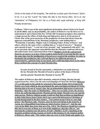 Christ is the basis of His kingship: "He shall be a priest upon His throne." (Zech.
6:13). It is as the "Lamb" He holds His title to the throne (Rev. 22:1)―cf. the
"wherefore" of Philippians 2:9. He is a Priest with royal authority, a King with
Priestly tenderness.
Coffman, “This is one of the most significant declarations about Christ to be found
in all the Bible; and, in all probability, the author of Hebrews was the first ever to
understand it and to find in this Psa. 110 the Old Testament prophecy that united in
a single person the offices of both king and high priest, that is, in the person of
Christ. One of the great mysteries of the prophecies of Jesus had always been the
apparent contradictions in the Messianic prophecies, some hailing him as
"Wonderful, Counsellor, Mighty God, Everlasting Father, Prince of Peace," and
others, often by the same writer, extolling him as "a man of sorrows," "despised
and rejected of men," "a root out of dry ground," and "acquainted with grief," etc.
It was precisely this apparent contradiction that the Pharisees could not and never
did understand. Jesus confronted them with it (Matthew 22:41-46 ) and pressed
them for an answer as to how Christ could be both David's Lord and David's son at
the same time; but the intelligentsia of Israel never resolved the problem. In order to
harmonize the prophecies, they referred them to two different persons, as
represented by a glorious king on one hand, and a suffering high priest on the other.
Bruce outlined this concept of a dual Messiah thus,
In some strand of Jewish expectation, a distinction was made between
the lay Messiah (the Messiah of Israel or prince of the house of David)
and the priestly Messiah (the Messiah of Aaron). F6
The author of Hebrews then did a dramatic, unheard of thing. Having already
argued from Psa. 110:1,2 for the universal kingship of Christ the Messiah (Hebrews
1:5 ), at this point in the epistle he returned to that same Psalm 110 to bring in the
fourth verse from which he also proclaimed the universal high priesthood of Christ,
showing him to be not of Aaron's line, but an independent high priest of universal
dominion "after the order of Melchizedek." Thus was revealed, at last, the mystery
of how the suffering high priestly Messiah and the kingly Messiah were one and the
same person. Modern religious people would not find that problem an impediment
to their believing in Jesus Christ, but it was a powerful deterrent to Christians of
Jewish background in the first century. "You cannot accept Christ as your high
priest," the Pharisees said, "because, since he does not belong to the posterity of
Aaron, he is disqualified from being any kind of priest whatever!" And the only
verse in the Bible that clears that up is Psa. 110:4. The Pharisees should have known
this; but it was true of them, as it was of the Sadducees, that they did err "not
knowing the scriptures nor the power of God" (Matthew 22:29 ). Speaking of the
dramatic problem-solving exegesis set forth in this instance by the inspired author
of Hebrews, Bruce said, "Our author takes up verse 4 of the Psalm and applies it to
 
