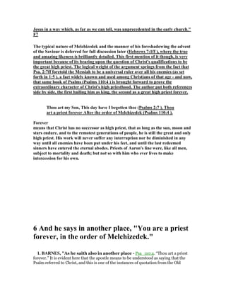 Jesus in a way which, as far as we can tell, was unprecedented in the early church."
F7
The typical nature of Melchizedek and the manner of his foreshadowing the advent
of the Saviour is deferred for full discussion later (Hebrews 7:1ff ), where the true
and amazing likeness is brilliantly detailed. This first mention of it though, is very
important because of its bearing upon the question of Christ's qualifications to be
the great high priest. The logical weight of the argument springs from the fact that
Psa. 2:7ff foretold the Messiah to be a universal ruler over all his enemies (as set
forth in 1:5 ), a fact widely known and used among Christians of that age - and now,
that same book of Psalms (Psalms 110:4 ) is brought forward to prove the
extraordinary character of Christ's high priesthood. The author put both references
side by side, the first hailing him as king, the second as a great high priest forever.
Thou art my Son, This day have I begotten thee (Psalms 2:7 ). Thou
art a priest forever After the order of Melchizedek (Psalms 110:4 ).
Forever
means that Christ has no successor as high priest, that as long as the sun, moon and
stars endure, and to the remotest generations of people, he is still the great and only
high priest. His work will never suffer any interruption nor be diminished in any
way until all enemies have been put under his feet, and until the last redeemed
sinners have entered the eternal abodes. Priests of Aaron's line were, like all men,
subject to mortality and death; but not so with him who ever lives to make
intercession for his own.
6 And he says in another place, "You are a priest
forever, in the order of Melchizedek."
1. BAR ES, "As he saith also in another place - Psa_110:4. “Thou art a priest
forever.” It is evident here that the apostle means to be understood as saying that the
Psalm referred to Christ, and this is one of the instances of quotation from the Old
 