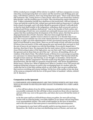 till the crooked grows straight, till the inferior is exalted, I will have compassion on men;
when they are transgressing their own nature and My moral law and all things pure and
holy, I will still have patience, that I may bring them back again.” There is the ideal of the
Old Testament. But, coming down to a later period, when men were brutal they needed a
little thunder, and the prophets gave it to them. They developed the regent character of
God. “I abhor wickedness and My fury shall burn to the lowest hell, I will not tolerate it;
I have not built the world for this: wicked men and devils shall not desecrate it; I will put
forth a hand of strength, and I will clothe Myself in garments of blood! I will walk forth
so that the land shall tremble in My indignation; wickedness shall not prevail; purity in
manhood and Divine excellence shall prevail.” And so the thunder of God’s justice and
the threatenings of God’s law were sounded out continually because men were on so low
a plane that they needed just that development of the Divine nature. But that has given a
disproportionate idea of God’s character. Men have been taught that He is the
implacable thunderer. Another reason is that it is easier for us to thunder than it is to
love. But it was not until the sun rose at the Advent that there came a morning outburst
that gave us sight, not of the administration of God’s government among men, but of the
heart of God Himself in Jesus Christ. There we see the inside of God; and what was that?
If Calvary does not teach it, if His walk among the poor and needy does not teach it, if all
the acts of mercy do not inspire you with the knowledge, if you need it shaped into a
doctrine, then hear it here. He represents that the inner nature of God, as represented by
Jesus Christ acting in place of the high priest, was one that could “have compassion on
the ignorant and on those that are out of the way”—all error, all stumbling, all sin, all
violation of the ideal of duty. The infinite bounty of Divine love is not savage nor partial,
it is universal, it is intense beyond description. What is infinite? That beyond which the
thought of man cannot go; that that has, to our thought, no boundary, extent beyond
ending. What is infinite compassion? That that would wrap this globe round and round a
thousand times, like the folds of a garment round the body, with Divine thoughtfulness,
Divine mercy, Divine love. What is infinite love? What is a mother’s love? The purest and
tenderest thing that is known on earth is the overhanging heart of a mother upon the
cradle that has in it that little nothing which we call a babe, that can give nothing back,
that receives everything arid returns nothing. Yet the love of the mother is but one drop
of the ocean as compared with the love of the great Father of mankind—infinite, infinite!
(H. W. Beecher.)
Compassion on the ignorant
I. COMPASSION AND FORBEARANCE ARE TWO THINGS WHICH ANY MAN WHO
WOULD DO GOOD TO HIS FELLOW-MEN OUGHT TO POSSESS TO A VERY LARGE
DEGREE.
1. You will have plenty of use for all the compassion and all the tenderness that you
can possibly command, for this will help to draw around you those who are ignorant
and out of the way. Love is the queen bee, and where she is you will rind the centre of
the hive.
2. By this same spell you will hold those whom you gather, for men will not long
remain with an unloving leader, even little children in our classes will not long listen
to an unsympathetic teacher. The earth is held together by the force of attraction,
and to the men upon it that same power is exercised by love and compassion.
3. Compassion in your heart will be greatly useful in moving sinners to care for
themselves. Mr. Knill at one time was distributing tracts at Chester, and went out
 