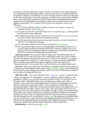 Testament respecting which there can be no doubt. Paul makes much of this argument
in a subsequent part of this Epistle, Heb. 7 and reasons as if no one would deny that the
Psalm had a reference to the Messiah. It is clear from this that the Psalm was understood
by the Jews at that time to have such a reference, and that it was so universally admitted
that no one would call it in question. That the Psalm refers to the Messiah has been the
opinion of nearly all Christian commentators, and has been admitted by the Jewish
Rabbis in general also. The “evidence” that it refers to the Messiah is such as the
following:
(1) It is a Psalm of David, and yet is spoken of one who was superior to him, and
whom he calls his “Lord;” Heb_5:1.
(2) It cannot be referred to Jehovah himself, for he is expressly Heb_5:1 distinguished
from him who is here addressed.
(3) It cannot be referred to anyone in the time of David, for there was no one to whom
he would attribute this character of superiority but God.
(4) For the same reason there was no one among his posterity, except the Messiah, to
whom he would apply this language.
(5) It is expressly ascribed by the Lord Jesus to himself; Mat_22:43-44.
(6) The scope of the Psalm is such as to be applicable to the Messiah, and there is no
part of it which would be inconsistent with such a reference. Indeed, there is no
passage of the Old Testament of which it would be more universally conceded that
there was a reference to the Messiah, than this Psalm.
Thou art a priest - He is not here called a “high priest,” for Melchizedek did not
bear that title, nor was the Lord Jesus to be a high priest exactly in the sense in which
the name was given to Aaron and his successors. A word is used, therefore, in a general
sense to denote that he would be a “priest” simply, or would sustain the priestly office.
This was all that was needful to the present argument which was, that he was
“designated by God” to the priestly office, and that he had not intruded himself into it.
For ever - This was an important circumstance, of which the apostle makes much use
in another part of the Epistle; see the notes at Heb_7:8, Heb_7:23-24. The priesthood of
the Messiah was not to change from hand to hand; it was not to be laid down at death; it
was to remain unchangeably the same.
After the order - The word rendered “order” - τάξις taxis - means “a setting in order
- hence, “arrangement” or “disposition.” It may be applied to ranks of soldiers; to the
gradations of office; or to any rank which men sustain in society. To say that he was of
the same “order” with Melchizedek, was to say that he was of the same “rank” or
“stations.” He was like him in his designation to the office. In what respects he was like
him the apostle shows more fully in Heb. 7. “One” particular in which there was a
striking resemblance, which did not exist between Christ and any other high priest, was,
that Melchizedek was both a “priest” and a “king.” None of the kings of the Jews were
priests; nor were any of the priests ever elevated to the office of king. But in Melchizedek
these offices were united, and this fact constituted a striking resemblance between him
and the Lord Jesus. It was on this principle that there was such pertinency in quoting
here the passage from the second Psalm; see Heb_5:5. The meaning is, that Melchizedek
was of a special rank or order; that he was not numbered with the Levitical priests, and
that there were important features in his office which differed from theirs. In those
features it was distinctly predicted that the Messiah would resemble him.
Melchisedek - see the notes on Heb_7:1 ff.
 