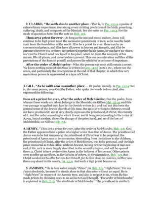 2. CLARKE, "He saith also in another place - That is, in Psa_110:4, a psalm of
extraordinary importance, containing a very striking prediction of the birth, preaching,
suffering, death, and conquests of the Messiah. See the notes on Psa_110:4. For the
mode of quotation here, See the note on Heb_2:6.
Thou art a priest for ever - As long as the sun and moon endure, Jesus will
continue to be high priest to all the successive generations of men, as he was the lamb
slain from the foundation of the world. If he be a priest for ever, there can be no
succession of priests; and if he have all power in heaven and in earth, and if he be
present wherever two or three are gathered together in his name, he can have no vicars;
nor can the Church need one to act in his place, when he, from the necessity of his
nature, fills all places, and is everywhere present. This one consideration nullifies all the
pretensions of the Romish pontiff, and proves the whole to be a tissue of imposture.
After the order of Melchisedec - Who this person was must still remain a secret.
We know nothing more of him than is written in Gen_14:18 (note), etc., where see the
notes, and particularly the observations at the end of that chapter, in which this very
mysterious person is represented as a type of Christ.
3. GILL, "As he saith also in another place,.... Or psalm; namely, in Psa_110:4 that
is, the same person, even God the Father; who spake the words before cited, also
expressed the following:
thou art a priest for ever, after the order of Melchisedec; that the psalm, from
whence these words are taken, belongs to the Messiah; see Gill on Mat_22:44 and this
very passage is applied unto him by the Jewish writers (c); and had not this been the
general sense of the Jewish church at this time, the apostle writing to Hebrews would
not have produced it; and it very clearly expresses the priesthood of Christ, the eternity
of it, and the order according to which it was; and it being not according to the order of
Aaron, but of another, shows the change of the priesthood, and so of the law; of
Melchizedek; see Gill on Heb_7:1.
4. HE RY, "Thou art a priest for ever, after the order of Melchisedec, Heb_5:6. God
the Father appointed him a priest of a higher order than that of Aaron. The priesthood of
Aaron was to be but temporary; the priesthood of Christ was to be perpetual: the
priesthood of Aaron was to be successive, descending from the fathers to the children;
the priesthood of Christ, after the order of Melchisedec, was to be personal, and the high
priest immortal as to his office, without descent, having neither beginning of days nor
end of life, as it is more largely described in the seventh chapter, and will be opened
there. 2. Christ is here preferred to Aaron in the holiness of his person. Other priests
were to offer up sacrifices, as for the sins of others, so for themselves, Heb_5:3. But
Christ needed not to offer for sins for himself, for he had done no violence, neither was
there any deceit in his mouth, Isa_53:9. And such a high priest became us.
5. JAMISO , "He is here called simply “Priest”; in Heb_5:5, “High Priest.” He is a
Priest absolutely, because He stands alone in that character without an equal. He is
“High Priest” in respect of the Aaronic type, and also in respect to us, whom He has
made priests by throwing open to us access to God [Bengel]. “The order of Melchisedec”
is explained in Heb_7:15, “the similitude of Melchisedec.” The priesthood is similarly
 