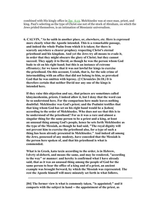 combined with His kingly office in Zec_6:13. Melchisedec was at once man, priest, and
king. Paul’s selecting as the type of Christ one not of the stock of Abraham, on which the
Jews prided themselves, is an intimation of Messianic universalism.
6. CALVI , "As he saith in another place, or, elsewhere, etc. Here is expressed
more clearly what the Apostle intended. This is a remarkable passage,
and indeed the whole Psalm from which it is taken; for there is
scarcely anywhere a clearer prophecy respecting Christ's eternal
priesthood and his kingdom. And yet the Jews try all means to evade it,
in order that they might obscure the glory of Christ; but they cannot
succeed. They apply it to David, as though he was the person whom God
bade to sit on his right hand; but this is an instance of extreme
effrontery; for we know that it was not lawful for kings to exercise
the priesthood. On this account, Uzziah, that is, for the sole crime of
intermeddling with an office that did not belong to him, so provoked
God that he was smitten with leprosy. (2 Chronicles 26:18.) It is
therefore certain that neither David nor any one of the kings is
intended here.
If they raise this objection and say, that princes are sometimes called
khnymcohenim, priests, I indeed allow it, but I deny that the word can
be so understood here. For the comparison here made leaves nothing
doubtful: Melchisedec was God's priest; and the Psalmist testifies that
that king whom God has set on his right hand would be a |kohen|
according to the order of Melchisedec. Who does not see that this is to
be understood of the priesthood? For as it was a rare and almost a
singular thing for the same person to be a priest and a king, at least
an unusual thing among God's people, hence he sets forth Melchisedec as
the type of the Messiah, as though he had said, "The royal dignity will
not prevent him to exercise the priesthood also, for a type of such a
thing has been already presented in Melchisedec." And indeed all among
the Jews, possessed of any modesty, have conceded that the Messiah is
the person here spoken of, and that his priesthood is what is
commended.
What is in Greek, kata taxin according to the order, is in Hebrew,
l-dvrty ol-deberti, and means the same, and may be rendered, "according
to the way" or manner: and hereby is confirmed what I have already
said, that as it was an unusual thing among the people of God for the
same person to bear the office of a king and of a priest, an ancient
example was brought forward, by which the Messiah was represented. The
rest the Apostle himself will more minutely set forth in what follows.
__________________________________________________________________
[84] The former view is what is commonly taken, "is appointed;" and it
comports with the subject in hand -- the appointment of the priest, as
 