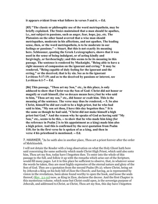 it appears evident from what follows in verses 5 and 6. -- Ed.
[85] "The classic or philosophic use of the word metriopathein, may be
briefly explained. The Stoics maintained that a man should be apathes,
i.e., not subject to passions, such as anger, fear, hope, joy, etc. The
Platonists on the other hand averred that a wise man should
metriopathes, moderate in his affections, and not apathes. The leading
sense, then, or the word metriopathein, is to be moderate in our
feelings or passions." -- Stuart. But this is not exactly its meaning
here. Schleusner, quoting the Greek Lexicographers, shows that it was
used in the sense of being indulgent, or of acting kindly and
forgivingly, or forebearingly; and this seems to be its meaning in this
passage. The sentence is rendered by Macknight, "Being able to have a
right measure of compassion on the ignorant and erring." It may be
rendered, "Being capable of duly feeling for the ignorant and the
erring," or the deceived, that is by sin. See as to the ignorant
Leviticus 5:17-19; and as to the deceived by passions or interest, see
Leviticus 6:1-7 -- Ed.
[86] This passage, "Thou art my Son," etc., in this place, is only
adduced to show that Christ was the Son of God: Christ did not honor or
magnify or exalt himself, (for so doxazo means here,) but he who said
to him, "Thou art my son," etc., did honor or exalt him. This is the
meaning of the sentence. The verse may thus be rendered, -- 5. So also
Christ, himself he did not exalt to be a high priest, but he who had
said to him, "My son art thou, I have this day begotten thee." It is
the same as though he had said, "Christ did not make himself a high
priest but God." And the reason why he speaks of God as having said "My
Son," etc., seems to be this, -- to show that he who made him king (for
the reference in Psalm 2 is to his appointment as a king) made him also
a high priest. And this is confirmed by the next quotation from Psalm
110; for in the first verse he is spoken of as a king, and then in
verse 4 his priesthood is mentioned. -- Ed.
7. HAWKER, "As he saith also in another place, Thou art a priest forever after the order
of Melchizedek.
I will not detain the Reader with a long observation on what the Holy Ghost hath here
said concerning the same authority which made Christ High Priest, which said also unto
him, Thou art my Son, today have I begotten thee. To enter into the whole of this
passage to the full, and follow it up with the remarks which arise out of the Scripture,
would fill many pages. Let it in this place be sufficient to observe, that, in whatever sense
the words be taken, they are most highly expressive of the eternal nature and glory of the
Son of God. They are a quotation from the second Psalm (Ps 2); where Christ, being set
by Jehovah a King on his holy hill of Zion the Church; and having, as is represented by
vision in the revelations, been alone found worthy to open the book, and loose the seals
thereof, (Rev_5:1-10) now, as King in Zion, declares the decree. And the first Chapter in
this mysterious volume, which none but Christ could open, is the sovereign purpose of
Jehovah, and addressed to Christ, as Christ, Thou art my Son, this day have I begotten
 