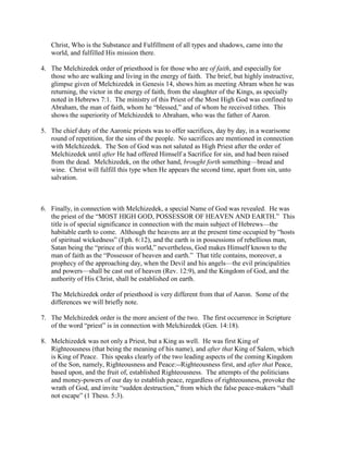 Christ, Who is the Substance and Fulfillment of all types and shadows, came into the
world, and fulfilled His mission there.
4. The Melchizedek order of priesthood is for those who are of faith, and especially for
those who are walking and living in the energy of faith. The brief, but highly instructive,
glimpse given of Melchizedek in Genesis 14, shows him as meeting Abram when he was
returning, the victor in the energy of faith, from the slaughter of the Kings, as specially
noted in Hebrews 7:1. The ministry of this Priest of the Most High God was confined to
Abraham, the man of faith, whom he “blessed,” and of whom he received tithes. This
shows the superiority of Melchizedek to Abraham, who was the father of Aaron.
5. The chief duty of the Aaronic priests was to offer sacrifices, day by day, in a wearisome
round of repetition, for the sins of the people. No sacrifices are mentioned in connection
with Melchizedek. The Son of God was not saluted as High Priest after the order of
Melchizedek until after He had offered Himself a Sacrifice for sin, and had been raised
from the dead. Melchizedek, on the other hand, brought forth something—bread and
wine. Christ will fulfill this type when He appears the second time, apart from sin, unto
salvation.
6. Finally, in connection with Melchizedek, a special Name of God was revealed. He was
the priest of the “MOST HIGH GOD, POSSESSOR OF HEAVEN AND EARTH.” This
title is of special significance in connection with the main subject of Hebrews—the
habitable earth to come. Although the heavens are at the present time occupied by “hosts
of spiritual wickedness” (Eph. 6:12), and the earth is in possessions of rebellious man,
Satan being the “prince of this world,” nevertheless, God makes Himself known to the
man of faith as the “Possessor of heaven and earth.” That title contains, moreover, a
prophecy of the approaching day, when the Devil and his angels—the evil principalities
and powers—shall be cast out of heaven (Rev. 12:9), and the Kingdom of God, and the
authority of His Christ, shall be established on earth.
The Melchizedek order of priesthood is very different from that of Aaron. Some of the
differences we will briefly note.
7. The Melchizedek order is the more ancient of the two. The first occurrence in Scripture
of the word “priest” is in connection with Melchizedek (Gen. 14:18).
8. Melchizedek was not only a Priest, but a King as well. He was first King of
Righteousness (that being the meaning of his name), and after that King of Salem, which
is King of Peace. This speaks clearly of the two leading aspects of the coming Kingdom
of the Son, namely, Righteousness and Peace:--Righteousness first, and after that Peace,
based upon, and the fruit of, established Righteousness. The attempts of the politicians
and money-powers of our day to establish peace, regardless of righteousness, provoke the
wrath of God, and invite “sudden destruction,” from which the false peace-makers “shall
not escape” (1 Thess. 5:3).
 