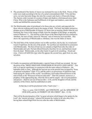9. The priesthood of the family of Aaron was instituted for men in the flesh. Priests of that
order were made according to the law of a carnal commandment (Heb. 7:16), and they
serve, not unto heavenly things, but unto the example and shadow of heavenly things.
The Aaronic order was part of a system of types and shadows which passed away when
Christ, Who is the Substance and Fulfillment of all types and shadows, came into the
world, and fulfilled His mission there.
10. The Melchizedek order of priesthood is for those who are of faith, and especially for
those who are walking and living in the energy of faith. The brief, but highly instructive,
glimpse given of Melchizedek in Genesis 14, shows him as meeting Abram when he was
returning, the victor in the energy of faith, from the slaughter of the Kings, as specially
noted in Hebrews 7:1. The ministry of this Priest of the Most High God was confined to
Abraham, the man of faith, whom he “blessed,” and of whom he received tithes. This
shows the superiority of Melchizedek to Abraham, who was the father of Aaron.
11. The chief duty of the Aaronic priests was to offer sacrifices, day by day, in a wearisome
round of repetition, for the sins of the people. No sacrifices are mentioned in connection
with Melchizedek. The Son of God was not saluted as High Priest after the order of
Melchizedek until after He had offered Himself a Sacrifice for sin, and had been raised
from the dead. Melchizedek, on the other hand, brought forth something—bread and
wine. Christ will fulfill this type when He appears the second time, apart from sin, unto
salvation.
12. Finally, in connection with Melchizedek, a special Name of God was revealed. He was
the priest of the “MOST HIGH GOD, POSSESSOR OF HEAVEN AND EARTH.” This
title is of special significance in connection with the main subject of Hebrews—the
habitable earth to come. Although the heavens are at the present time occupied by “hosts
of spiritual wickedness” (Eph. 6:12), and the earth is in possessions of rebellious man,
Satan being the “prince of this world,” nevertheless, God makes Himself known to the
man of faith as the “Possessor of heaven and earth.” That title contains, moreover, a
prophecy of the approaching day, when the Devil and his angels—the evil principalities
and powers—shall be cast out of heaven (Rev. 12:9), and the Kingdom of God, and the
authority of His Christ, shall be established on earth.
At that day it will be proclaimed with a “loud voice,”—
“Now is come SALVATION, and STRENGTH, and the KINGDOM OF
OUR GOD, and the AUTHORITY OF HIS CHRIST” (Rev. 12:10).
That will be the proclamation of the “so-great salvation which began to be spoken by the
Lord”; the “eternal salvation,” whereof He became the Author to all who obey Him,
having been saluted High Priest for ever after the order of Melchizedek.
 
