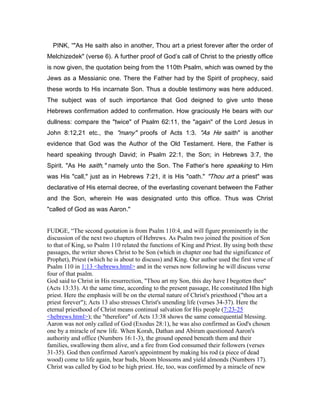 PINK, “"As He saith also in another, Thou art a priest forever after the order of
Melchizedek" (verse 6). A further proof of God’s call of Christ to the priestly office
is now given, the quotation being from the 110th Psalm, which was owned by the
Jews as a Messianic one. There the Father had by the Spirit of prophecy, said
these words to His incarnate Son. Thus a double testimony was here adduced.
The subject was of such importance that God deigned to give unto these
Hebrews confirmation added to confirmation. How graciously He bears with our
dullness: compare the "twice" of Psalm 62:11, the "again" of the Lord Jesus in
John 8:12,21 etc., the "many" proofs of Acts 1:3. "As He saith" is another
evidence that God was the Author of the Old Testament. Here, the Father is
heard speaking through David; in Psalm 22:1, the Son; in Hebrews 3:7, the
Spirit. "As He saith," namely unto the Son. The Father’s here speaking to Him
was His "call," just as in Hebrews 7:21, it is His "oath." "Thou art a priest" was
declarative of His eternal decree, of the everlasting covenant between the Father
and the Son, wherein He was designated unto this office. Thus was Christ
"called of God as was Aaron."
FUDGE, “The second quotation is from Psalm 110:4, and will figure prominently in the
discussion of the next two chapters of Hebrews. As Psalm two joined the position of Son
to that of King, so Psalm 110 related the functions of King and Priest. By using both these
passages, the writer shows Christ to be Son (which in chapter one had the significance of
Prophet), Priest (which he is about to discuss) and King. Our author used the first verse of
Psalm 110 in 1:13 <hebrews.html> and in the verses now following he will discuss verse
four of that psalm.
God said to Christ in His resurrection, "Thou art my Son, this day have I begotten thee"
(Acts 13:33). At the same time, according to the present passage, He constituted Hhn high
priest. Here the emphasis will be on the eternal nature of Christ's priesthood ("thou art a
priest forever"); Acts 13 also stresses Christ's unending life (verses 34-37). Here the
eternal priesthood of Christ means continual salvation for His people (7:23-25
<hebrews.html>); the "therefore" of Acts 13:38 shows the same consequential blessing.
Aaron was not only called of God (Exodus 28:1), he was also confirmed as God's chosen
one by a miracle of new life. When Korah, Dathan and Abiram questioned Aaron's
authority and office (Numbers 16:1-3), the ground opened beneath them and their
families, swallowing them alive, and a fire from God consumed their followers (verses
31-35). God then confirmed Aaron's appointment by making his rod (a piece of dead
wood) come to life again, bear buds, bloom blossoms and yield almonds (Numbers 17).
Christ was called by God to be high priest. He, too, was confirmed by a miracle of new
 