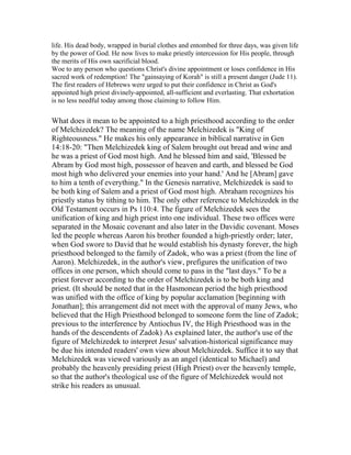 life. His dead body, wrapped in burial clothes and entombed for three days, was given life
by the power of God. He now lives to make priestly intercession for His people, through
the merits of His own sacrificial blood.
Woe to any person who questions Christ's divine appointment or loses confidence in His
sacred work of redemption! The "gainsaying of Korah" is still a present danger (Jude 11).
The first readers of Hebrews were urged to put their confidence in Christ as God's
appointed high priest divinely-appointed, all-sufficient and everlasting. That exhortation
is no less needful today among those claiming to follow Him.
What does it mean to be appointed to a high priesthood according to the order
of Melchizedek? The meaning of the name Melchizedek is "King of
Righteousness." He makes his only appearance in biblical narrative in Gen
14:18-20: "Then Melchizedek king of Salem brought out bread and wine and
he was a priest of God most high. And he blessed him and said, 'Blessed be
Abram by God most high, possessor of heaven and earth, and blessed be God
most high who delivered your enemies into your hand.' And he [Abram] gave
to him a tenth of everything." In the Genesis narrative, Melchizedek is said to
be both king of Salem and a priest of God most high. Abraham recognizes his
priestly status by tithing to him. The only other reference to Melchizedek in the
Old Testament occurs in Ps 110:4. The figure of Melchizedek sees the
unification of king and high priest into one individual. These two offices were
separated in the Mosaic covenant and also later in the Davidic covenant. Moses
led the people whereas Aaron his brother founded a high-priestly order; later,
when God swore to David that he would establish his dynasty forever, the high
priesthood belonged to the family of Zadok, who was a priest (from the line of
Aaron). Melchizedek, in the author's view, prefigures the unification of two
offices in one person, which should come to pass in the "last days." To be a
priest forever according to the order of Melchizedek is to be both king and
priest. (It should be noted that in the Hasmonean period the high priesthood
was unified with the office of king by popular acclamation [beginning with
Jonathan]; this arrangement did not meet with the approval of many Jews, who
believed that the High Priesthood belonged to someone form the line of Zadok;
previous to the interference by Antiochus IV, the High Priesthood was in the
hands of the descendents of Zadok) As explained later, the author's use of the
figure of Melchizedek to interpret Jesus' salvation-historical significance may
be due his intended readers' own view about Melchizedek. Suffice it to say that
Melchizedek was viewed variously as an angel (identical to Michael) and
probably the heavenly presiding priest (High Priest) over the heavenly temple,
so that the author's theological use of the figure of Melchizedek would not
strike his readers as unusual.
 