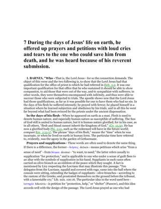 7 During the days of Jesus' life on earth, he
offered up prayers and petitions with loud cries
and tears to the one who could save him from
death, and he was heard because of his reverent
submission.
1. BAR ES, "Who - That is, the Lord Jesus - for so the connection demands. The
object of this verse and the two following is, to show that the Lord Jesus had that
qualification for the office of priest to which he had referred in Heb_5:2. It was one
important qualification for that office that he who sustained it should be able to show
compassion, to aid those that were out of the way, and to sympathize with sufferers; in
other words, they were themselves encompassed with infirmity, and thus were able to
succour those who were subjected to trials. The apostle shows now that the Lord Jesus
had those qualifications, as far as it was possible for one to have them who had no sin. In
the days of his flesh he suffered intensely; he prayed with fervor; he placed himself in a
situation where he learned subjection and obedience by his trials; and in all this he went
far beyond what had been evinced by the priests under the ancient dispensation.
In the days of his flesh - When he appeared on earth as a man. Flesh is used to
denote human nature, and especially human nature as susceptible of suffering. The Son
of God still is united to human nature, but it is human nature glorified, for in his case, as
in all others, “flesh and blood cannot inherit the kingdom of God,” 1Co_15:50. He has
now a glorified body Phi_3:21, such as the redeemed will have in the future world;
compare Rev_1:13-17. The phrase “days of his flesh,” means the “time” when he was
incarnate, or when he lived on earth in human form. The particular time here referred
to, evidently, was the agony in the garden of Gethsemane.
Prayers and supplications - These words are often used to denote the same thing.
If there is a difference, the former - δεήσεις deēseis - means petitions which arise “from a
sense of need” - from δέοµαι deomai - “to want, to need;” the latter refers usually to
supplication “for protection,” and is applicable to one who under a sense of guilt flees to
an altar with the symbols of supplication in his hand. Suppliants in such cases often
carried an olive-branch as an emblem of the peace which they sought. A fact is
mentioned by Livy respecting the Locrians that may illustrate this passage. “Ten
delegates from the Locrians, squalid and covered with rags, came into the hall where the
consuls were sitting, extending the badges of suppliants - olive-branches - according to
the custom of the Greeks; and prostrated themselves on the ground before the tribunal,
with a lamentable cry;” Lib. xxix. 100:16. The particular idea in the word used here -
ᅷκετηρία hiketēria - is petition for “protection, help,” or “shelter” (Passow), and this idea
accords well with the design of the passage. The Lord Jesus prayed as one who had
 