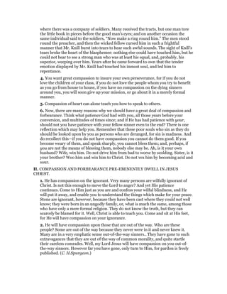where there was a company of soldiers. Many received the tracts, but one man tore
the little book in pieces before the good man’s eyes; and on another occasion the
same individual said to the soldiers, “Now make a ring round him.” The men stood
round the preacher, and then the wicked fellow cursed him in such a frightful
manner that Mr. Knill burst into tears to hear such awful sounds. The sight of Knill’s
tears broke the heart of the blasphemer: nothing else could have touched him, but he
could not bear to see a strong man who was at least his equal, and, probably, his
superior, weeping over him. Years after he came forward to own that the tender
emotion displayed by Mr. Knill had touched his inmost soul, and led him to
repentance.
4. You want great compassion to insure your own perseverance, for if you do not
love the children of your class, if you do not love the people whom you try to benefit
as you go from house to house, if you have no compassion on the dying sinners
around you, you will soon give up your mission, or go about it in a merely formal
manner.
5. Compassion of heart can alone teach you how to speak to others.
6. Now, there are many reasons why we should have a great deal of compassion and
forbearance. Think what patience God had with you, all those years before your
conversion, and multitudes of times since; and if He has had patience with your,
should not you have patience with your fellow sinner even to the end? There is one
reflection which may help you. Remember that these poor souls who sin as they do
should be looked upon by you as persons who are deranged, for sin is madness. And
do recollect this—if you do not have compassion you cannot do them good. If you
become weary of them, and speak sharply, you cannot bless them; and, perhaps, if
you are not the means of blessing them, nobody else may be. Ah, is it your own
husband? Wife, win him. Do not drive him from bad to worse by scolding. Sister, is it
your brother? Woo him and win him to Christ. Do not vex him by becoming acid and
sour.
II. COMPASSION AND FORBEARANCE PRE-EMINENTLY DWELL IN JESUS
CHRIST.
1. He has compassion on the ignorant. Very many persons are wilfully ignorant of
Christ. Is not this enough to move the Lord to anger? And yet His patience
continues. Come to Him just as you are and confess your wilful blindness, and He
will put it away, and enable you to understand the things which make for your peace.
Stone are ignorant, however, because they have been cast where they could not well
know; they were born in an ungodly family, or, what is much the same, among those
who have only a mere formal religion. They do not know the truth, but they can
scarcely be blamed for it. Well, Christ is able to teach you. Come and sit at His feet,
for He will have compassion on your ignorance.
2. He will have compassion upon those that are out of the way. Who are these
people? Some are out of the way because they never were in it and never knew it.
Many are in a very emphatic sense out-of-the-way sinners.. They have gone to such
extravagances that they are out of the way of common morality, and quite startle
their careless comrades. Well, my Lord Jesus will have compassion on you out-of-
the-way sinners. However far you have gone, only turn to Him, for pardon is freely
published. (C. H.Spurgeon.)
 