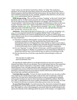 “need,” and as one who desired “protection, shelter,” or “help.” The words here,
therefore, do not mean the same thing, and are not merely intensive, but they refer to
distinct purposes which the Redeemer had in his prayers. He was about to die, and as a
man needed the divine help; he was, probably, tempted in that dark hour (see the note,
Joh_12:31), and he fled to God for “protection.”
With strong crying - This word does not mean “weeping,” as the word “crying” does
familiarly with us. It rather means an outcry, the voice of wailing and lamentation. It is
the cry for help of one who is deeply distressed, or in danger; and refers here to the
“earnest petition” of the Saviour when in the agony of Gethsemane or when on the cross.
It is the “intensity of the voice” which is referred to when it is raised by an agony of
suffering; compare Luk_22:44, “He prayed more earnestly;” Mat_27:46, “And about the
ninth hour Jesus cried with a loud voice - My God, my God, why hast thou forsaken
me?” see also Mat_26:38-39; Mat_27:50.
And tears - Jesus wept at the grave of Lazarus Joh_11:35, and over Jerusalem; Luk_
19:41. It is not expressly stated by the Evangelists that he “wept” in the garden of
Gethsemane, but there is no reason to doubt that he did. In such an intense agony as to
cause a bloody sweat, there is every probability that it would be accompanied with tears.
We may remark then:
(1) That there is nothing “dishonorable” in tears and that man should not be ashamed
on proper occasions to weep. The fact that the Son of God wept is a full
demonstration that it is not disgraceful to weep. God has so made us as to express
sympathy for others by tears. Religion does not make the heart insensible and hard
as stoical philosophy does; it makes it tender and susceptible to impression.
(2) It is not “improper” to weep. The Son of God wept - and if he poured forth tears it
cannot be wrong for us. Besides, it is a great law of our nature that in suffering we
should find relief by tears. God would not have so made us if it had been wrong.
(3) The fact that the Son of God thus wept should be allowed deeply to effect our
hearts.
“He wept that we might weep;
Each sin demands a tear.”
He wept that he might redeem us we should weep that our sins were so great as to
demand such bitter woes for our salvation. That we had sinned; that our sins caused him
such anguish; that he endured for us this bitter conflict, should make us weep. Tear
should answer to tear, and sigh respond to sigh, and groan to groan, when we
contemplate the sorrows of the Son of God in accomplishing our redemption. That man
must have a hard heart who has never had an emotion when he has reflected that the
Son of God wept, and bled, and died for him.
Unto him that was able - To God. He alone was able then to save. In such a conflict
man could not aid, and the help of angels, ready as they were to assist him, could not
sustain him. We may derive aid from man in trial; we may be comforted by sympathy
and counsel; but there are sorrows where God only can uphold the sufferer. That God
was “able” to uphold him in his severe conflict, the Redeemer could not doubt; nor need
“we” doubt it in reference to ourselves when deep sorrows come over our souls.
To save him from death - It would seem from this, that what constituted the agony
of the Redeemer was the dread of death, and that he prayed that he might be saved from
that. This might be, so far as the language is concerned, either the dread of death on the
spot by the intensity of his sufferings and by the power of the tempter, or it might be the
 