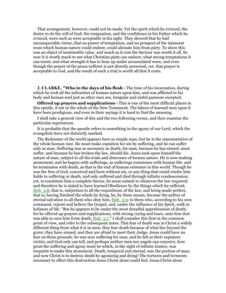 That arrangement, however, could not be made. Yet the spirit which he evinced; the
desire to do the will of God; the resignation, and the confidence in his Father which he
evinced, were such as were acceptable in his sight. They showed that he had
unconquerable virtue; that no power of temptation, and no prospect of the intensest
woes which human nature could endure, could alienate him from piety. To show this
was an object of inestimable value, and much as it cost the Saviour was worth it all. So
now it is worth much to see what Christian piety can endure; what strong temptations it
can resist; and what strength it has to hear up under accumulated woes; and even
though the prayer of the pious sufferer is not directly answered, yet, that prayer is
acceptable to God, and the result of such a trial is worth all that it costs.
2. CLARKE, "Who in the days of his flesh - The time of his incarnation, during
which he took all the infirmities of human nature upon him, and was afflicted in his
body and human soul just as other men are, irregular and sinful passions excepted.
Offered up prayers and supplications - This is one of the most difficult places in
this epistle, if not in the whole of the New Testament. The labors of learned men upon it
have been prodigious; and even in their sayings it is hard to find the meaning.
I shall take a general view of this and the two following verses, and then examine the
particular expressions.
It is probable that the apostle refers to something in the agony of our Lord, which the
evangelists have not distinctly marked.
The Redeemer of the world appears here as simply man; but he is the representative of
the whole human race. He must make expiation for sin by suffering, and he can suffer
only as man. Suffering was as necessary as death; for man, because he has sinned, must
suffer, and because he has broken the law, should die. Jesus took upon himself the
nature of man, subject to all the trials and distresses of human nature. He is now making
atonement; and he begins with sufferings, as sufferings commence with human life; and
he terminates with death, as that is the end of human existence in this world. Though he
was the Son of God, conceived and born without sin, or any thing that could render him
liable to suffering or death, and only suffered and died through infinite condescension;
yet, to constitute him a complete Savior, he must submit to whatever the law required;
and therefore he is stated to have learned Obedience by the things which he suffered,
Heb_5:8, that is, subjection to all the requisitions of the law; and being made perfect,
that is, having finished the whole by dying, he, by these means, became the author of
eternal salvation to all them who obey him, Heb_5:9; to them who, according to his own
command, repent and believe the Gospel, and, under the influence of his Spirit, walk in
holiness of life. “But he appears to be under the most dreadful apprehension of death;
for he offered up prayers and supplications, with strong crying and tears, unto him that
was able to save him from death, Heb_5:7.” I shall consider this first in the common
point of view, and refer to the subsequent notes. This fear of death was in Christ a widely
different thing from what it is in men; they fear death because of what lies beyond the
grave; they have sinned, and they are afraid to meet their Judge. Jesus could have no
fear on these grounds: he was now suffering for man, and he felt as their expiatory
victim; and God only can tell, and perhaps neither men nor angels can conceive, how
great the suffering and agony must be which, in the sight of infinite Justice, was
requisite to make this atonement. Death, temporal and eternal, was the portion of man;
and now Christ is to destroy death by agonizing and dying! The tortures and torments
necessary to effect this destruction Jesus Christ alone could feel, Jesus Christ alone
 