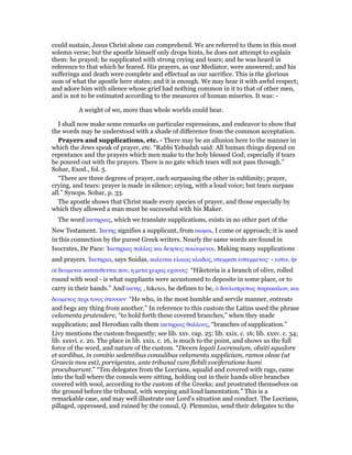 could sustain, Jesus Christ alone can comprehend. We are referred to them in this most
solemn verse; but the apostle himself only drops hints, he does not attempt to explain
them: he prayed; he supplicated with strong crying and tears; and he was heard in
reference to that which he feared. His prayers, as our Mediator, were answered; and his
sufferings and death were complete and effectual as our sacrifice. This is the glorious
sum of what the apostle here states; and it is enough. We may hear it with awful respect;
and adore him with silence whose grief had nothing common in it to that of other men,
and is not to be estimated according to the measures of human miseries. It was: -
A weight of wo, more than whole worlds could bear.
I shall now make some remarks on particular expressions, and endeavor to show that
the words may be understood with a shade of difference from the common acceptation.
Prayers and supplications, etc. - There may be an allusion here to the manner in
which the Jews speak of prayer, etc. “Rabbi Yehudah said: All human things depend on
repentance and the prayers which men make to the holy blessed God; especially if tears
be poured out with the prayers. There is no gate which tears will not pass through.”
Sohar, Exod., fol. 5.
“There are three degrees of prayer, each surpassing the other in sublimity; prayer,
crying, and tears: prayer is made in silence; crying, with a loud voice; but tears surpass
all.” Synops. Sohar, p. 33.
The apostle shows that Christ made every species of prayer, and those especially by
which they allowed a man must be successful with his Maker.
The word ᅷκετηριας, which we translate supplications, exists in no other part of the
New Testament. ᅿκετης signifies a supplicant, from ᅷκοµαι, I come or approach; it is used
in this connection by the purest Greek writers. Nearly the same words are found in
Isocrates, De Pace: ᅿκετηριας πολλας και δεησεις ποιουµενοι. Making many supplications
and prayers. ᅿκετηρια, says Suidas, καλειται ελαιας κλαδος, στεµµατι εστεµµενος· - εστιν, ᅧν
οᅷ δεοµενοι κατατιθενται που, η µετα χειρας εχουσις· “Hiketeria is a branch of olive, rolled
round with wool - is what suppliants were accustomed to deposite in some place, or to
carry in their hands.” And ᅷκετης , hiketes, he defines to be, ᆇ δουλοπρεπως παρακαλων, και
δεοµενος περι τινος ᆇτουουν· “He who, in the most humble and servile manner, entreats
and begs any thing from another.” In reference to this custom the Latins used the phrase
velamenta pratendere, “to hold forth these covered branches,” when they made
supplication; and Herodian calls them ᅷκετηριας θαλλους, “branches of supplication.”
Livy mentions the custom frequently; see lib. xxv. cap. 25: lib. xxix. c. 16; lib. xxxv. c. 34;
lib. xxxvi. c. 20. The place in lib. xxix. c. 16, is much to the point, and shows us the full
force of the word, and nature of the custom. “Decem legati Locrensium, obsiti squalore
et sordibus, in comitio sedentibus consulibus velamenta supplicium, ramos oleae (ut
Graecis mos est), porrigentes, ante tribunal cum flebili vociferatione humi
procubuerunt.” “Ten delegates from the Locrians, squalid and covered with rags, came
into the hall where the consuls were sitting, holding out in their hands olive branches
covered with wool, according to the custom of the Greeks; and prostrated themselves on
the ground before the tribunal, with weeping and loud lamentation.” This is a
remarkable case, and may well illustrate our Lord’s situation and conduct. The Locrians,
pillaged, oppressed, and ruined by the consul, Q. Plemmius, send their delegates to the
 