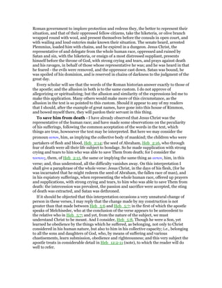 Roman government to implore protection and redress they, the better to represent their
situation, and that of their oppressed fellow citizens, take the hiketeria, or olive branch
wrapped round with wool, and present themselves before the consuls in open court, and
with wailing and loud outcries make known their situation. The senate heard, arrested
Plemmius, loaded him with chains, and he expired in a dungeon. Jesus Christ, the
representative of and delegate from the whole human race, oppressed and ruined by
Satan and sin, with the hiketeria, or ensign of a most distressed suppliant, presents
himself before the throne of God, with strong crying and tears, and prays against death
and his ravages, in behalf of those whose representative he was; and he was heard in that
he feared - the evils were removed, and the oppressor cast down. Satan was bound, he
was spoiled of his dominion, and is reserved in chains of darkness to the judgment of the
great day.
Every scholar will see that the words of the Roman historian answer exactly to those of
the apostle; and the allusion in both is to the same custom. I do not approve of
allegorizing or spiritualizing; but the allusion and similarity of the expressions led me to
make this application. Many others would make more of this circumstance, as the
allusion in the text is so pointed to this custom. Should it appear to any of my readers
that I should, after the example of great names, have gone into this house of Rimmon,
and bowed myself there, they will pardon their servant in this thing.
To save him from death - I have already observed that Jesus Christ was the
representative of the human race; and have made some observations on the peculiarity
of his sufferings, following the common acceptation of the words in the text, which
things are true, howsoever the text may be interpreted. But here we may consider the
pronoun αυτον, him, as implying the collective body of mankind; the children who were
partakers of flesh and blood, Heb_2:14; the seed of Abraham, Heb_2:16, who through
fear of death were all their life subject to bondage. So he made supplication with strong
crying and tears to him who was able to save Them from death; for I consider the
τουτους, them, of Heb_2:15, the same or implying the same thing as αυτον, him, in this
verse; and, thus understood, all the difficulty vanishes away. On this interpretation I
shall give a paraphrase of the whole verse: Jesus Christ, in the days of his flesh, (for he
was incarnated that he might redeem the seed of Abraham, the fallen race of man), and
in his expiatory sufferings, when representing the whole human race, offered up prayers
and supplications, with strong crying and tears, to him who was able to save Them from
death: the intercession was prevalent, the passion and sacrifice were accepted, the sting
of death was extracted, and Satan was dethroned.
If it should be objected that this interpretation occasions a very unnatural change of
person in these verses, I may reply that the change made by my construction is not
greater than that made between Heb_5:6 and Heb_5:7; in the first of which the apostle
speaks of Melchisedec, who at the conclusion of the verse appears to be antecedent to
the relative who in Heb_5:7; and yet, from the nature of the subject, we must
understand Christ to be meant. And I consider, Heb_5:8, Though he were a Son, yet
learned he obedience by the things which he suffered, as belonging, not only to Christ
considered in his human nature, but also to him in his collective capacity; i.e., belonging
to all the sons and daughters of God, who, by means of suffering and various
chastisements, learn submission, obedience and righteousness; and this very subject the
apostle treats in considerable detail in Heb_12:2-11 (note), to which the reader will do
well to refer.
 