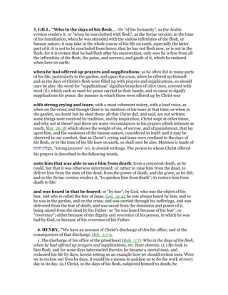 3. GILL, "Who in the days of his flesh,.... Or "of his humanity", as the Arabic
version renders it; or "when he was clothed with flesh", as the Syriac version; in the time
of his humiliation, when he was attended with the sinless infirmities of the flesh, or
human nature; it may take in the whole course of his life on earth, especially the latter
part of it: it is not to be concluded from hence, that he has not flesh now, or is not in the
flesh; for it is certain that he had flesh after his resurrection; only now he is free from all
the infirmities of the flesh, the pains, and sorrows, and griefs of it, which he endured
when here on earth:
when he had offered up prayers and supplications; as he often did in many parts
of his life, particularly in the garden, and upon the cross, when he offered up himself:
and as the days of Christ's flesh were filled up with prayers and supplications, so should
ours be also: the word for "supplications" signifies branches of olive trees, covered with
wool (d); which such as sued for peace carried in their hands, and so came to signify
supplications for peace: the manner in which these were offered up by Christ was
with strong crying and tears; with a most vehement outcry, with a loud voice, as
when on the cross; and though there is no mention of his tears at that time, or when in
the garden, no doubt but he shed them: all that Christ did, and said, are not written;
some things were received by tradition, and by inspiration; Christ wept at other times,
and why not at these? and there are some circumstances in his prayers which intimate as
much, Mat_26:38 which shows the weight of sin, of sorrow, and of punishment, that lay
upon him, and the weakness of the human nature, considered in itself: and it may be
observed to our comfort, that as Christ's crying and tears were confined to the days of
his flesh, or to the time of his life here on earth, so shall ours be also. Mention is made of
‫חזקות‬ ‫,תפלות‬ "strong prayers" (e), in Jewish writings. The person to whom Christ offered
his prayers is described in the following words,
unto him that was able to save him from death; from a corporeal death, as he
could, but that it was otherwise determined; or rather to raise him from the dead, to
deliver him from the state of the dead, from the power of death, and the grave, as he did;
and so the Syriac version renders it, "to quicken him from death"; to restore him from
death to life:
and was heard in that he feared; or "by fear"; by God, who was the object of his
fear, and who is called the fear of Isaac, Gen_31:42 he was always heard by him, and so
he was in the garden, and on the cross; and was carried through his sufferings, and was
delivered from the fear of death, and was saved from the dominion and power of it,
being raised from the dead by his Father: or "he was heard because of his fear", or
"reverence"; either because of the dignity and reverence of his person, in which he was
had by God; or because of his reverence of his Father.
4. HE RY, "We have an account of Christ's discharge of this his office, and of the
consequences of that discharge, Heb_5:7-9.
1. The discharge of his office of the priesthood (Heb_5:7): Who in the days of his flesh,
when he had offered up prayers and supplications, etc. Here observe, (1.) He took to
him flesh, and for some days tabernacled therein; he became a mortal man, and
reckoned his life by days, herein setting us an example how we should reckon ours. Were
we to reckon our lives by days, it would be a means to quicken us to do the work of every
day in its day. (2.) Christ, in the days of his flesh, subjected himself to death; he
 